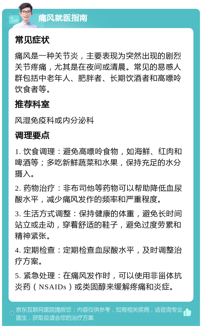 痛风就医指南 常见症状 痛风是一种关节炎，主要表现为突然出现的剧烈关节疼痛，尤其是在夜间或清晨。常见的易感人群包括中老年人、肥胖者、长期饮酒者和高嘌呤饮食者等。 推荐科室 风湿免疫科或内分泌科 调理要点 1. 饮食调理：避免高嘌呤食物，如海鲜、红肉和啤酒等；多吃新鲜蔬菜和水果，保持充足的水分摄入。 2. 药物治疗：非布司他等药物可以帮助降低血尿酸水平，减少痛风发作的频率和严重程度。 3. 生活方式调整：保持健康的体重，避免长时间站立或走动，穿着舒适的鞋子，避免过度劳累和精神紧张。 4. 定期检查：定期检查血尿酸水平，及时调整治疗方案。 5. 紧急处理：在痛风发作时，可以使用非甾体抗炎药（NSAIDs）或类固醇来缓解疼痛和炎症。