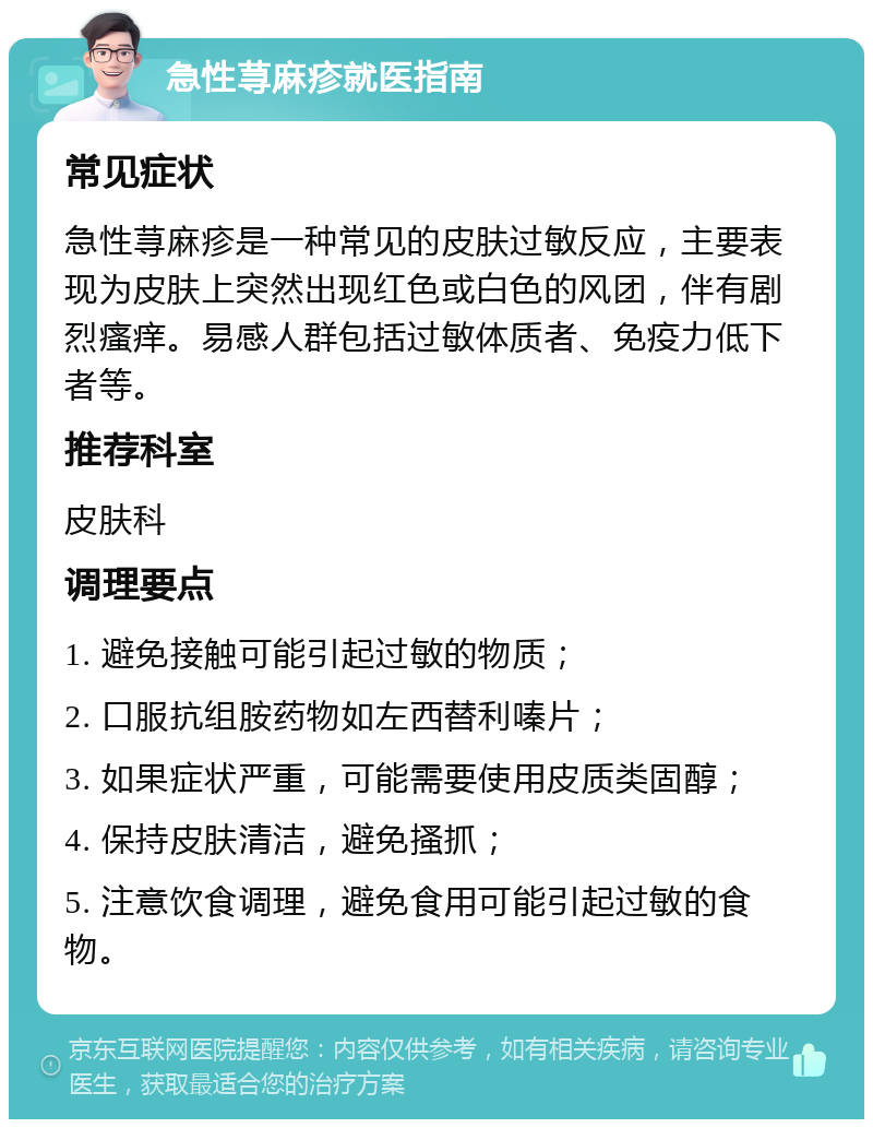 急性荨麻疹就医指南 常见症状 急性荨麻疹是一种常见的皮肤过敏反应，主要表现为皮肤上突然出现红色或白色的风团，伴有剧烈瘙痒。易感人群包括过敏体质者、免疫力低下者等。 推荐科室 皮肤科 调理要点 1. 避免接触可能引起过敏的物质； 2. 口服抗组胺药物如左西替利嗪片； 3. 如果症状严重，可能需要使用皮质类固醇； 4. 保持皮肤清洁，避免搔抓； 5. 注意饮食调理，避免食用可能引起过敏的食物。