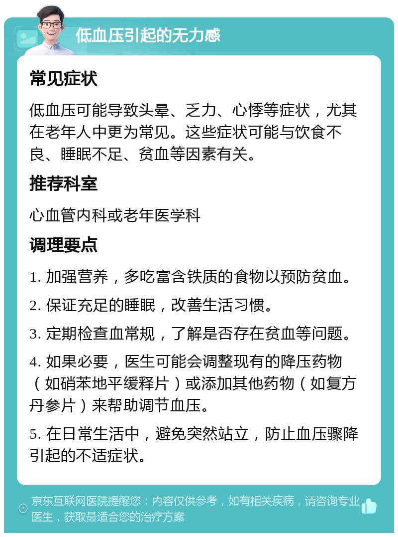 低血压引起的无力感 常见症状 低血压可能导致头晕、乏力、心悸等症状，尤其在老年人中更为常见。这些症状可能与饮食不良、睡眠不足、贫血等因素有关。 推荐科室 心血管内科或老年医学科 调理要点 1. 加强营养，多吃富含铁质的食物以预防贫血。 2. 保证充足的睡眠，改善生活习惯。 3. 定期检查血常规，了解是否存在贫血等问题。 4. 如果必要，医生可能会调整现有的降压药物（如硝苯地平缓释片）或添加其他药物（如复方丹参片）来帮助调节血压。 5. 在日常生活中，避免突然站立，防止血压骤降引起的不适症状。