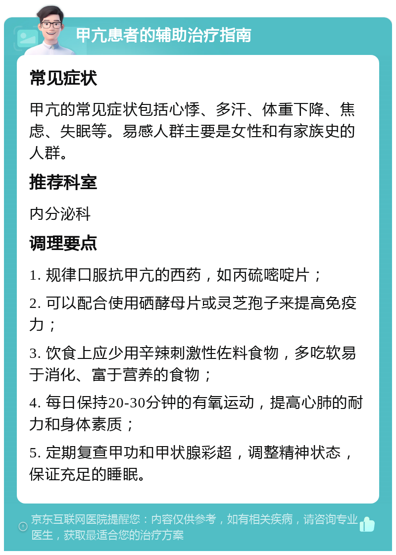 甲亢患者的辅助治疗指南 常见症状 甲亢的常见症状包括心悸、多汗、体重下降、焦虑、失眠等。易感人群主要是女性和有家族史的人群。 推荐科室 内分泌科 调理要点 1. 规律口服抗甲亢的西药，如丙硫嘧啶片； 2. 可以配合使用硒酵母片或灵芝孢子来提高免疫力； 3. 饮食上应少用辛辣刺激性佐料食物，多吃软易于消化、富于营养的食物； 4. 每日保持20-30分钟的有氧运动，提高心肺的耐力和身体素质； 5. 定期复查甲功和甲状腺彩超，调整精神状态，保证充足的睡眠。