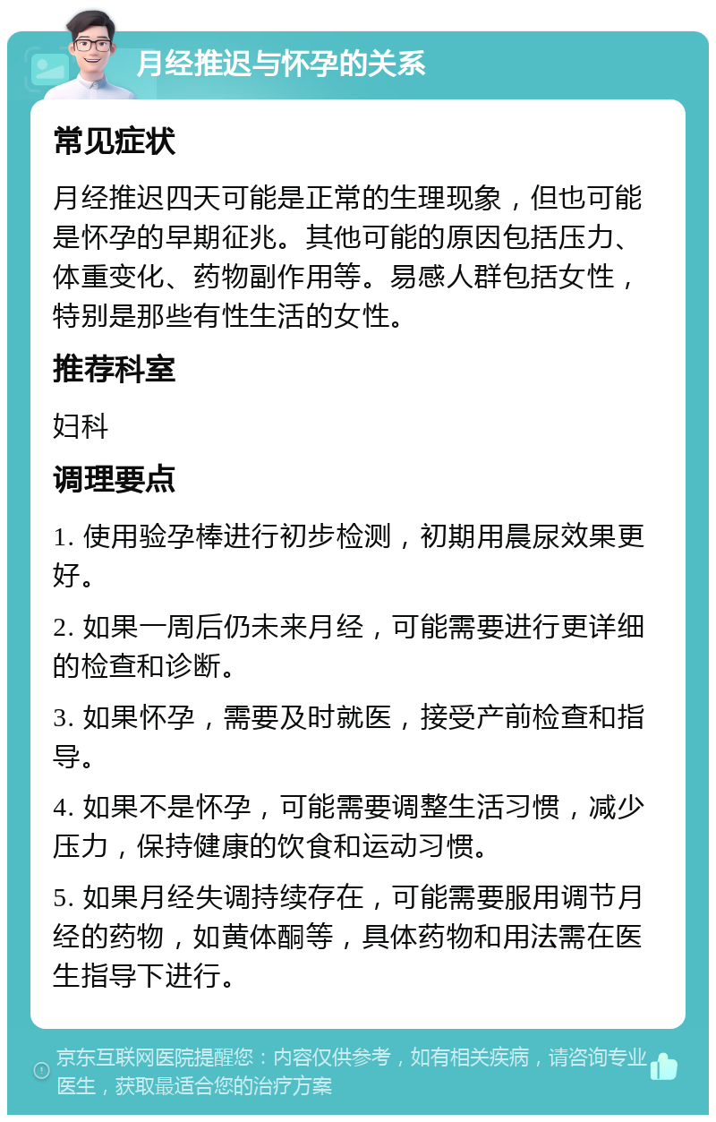 月经推迟与怀孕的关系 常见症状 月经推迟四天可能是正常的生理现象，但也可能是怀孕的早期征兆。其他可能的原因包括压力、体重变化、药物副作用等。易感人群包括女性，特别是那些有性生活的女性。 推荐科室 妇科 调理要点 1. 使用验孕棒进行初步检测，初期用晨尿效果更好。 2. 如果一周后仍未来月经，可能需要进行更详细的检查和诊断。 3. 如果怀孕，需要及时就医，接受产前检查和指导。 4. 如果不是怀孕，可能需要调整生活习惯，减少压力，保持健康的饮食和运动习惯。 5. 如果月经失调持续存在，可能需要服用调节月经的药物，如黄体酮等，具体药物和用法需在医生指导下进行。