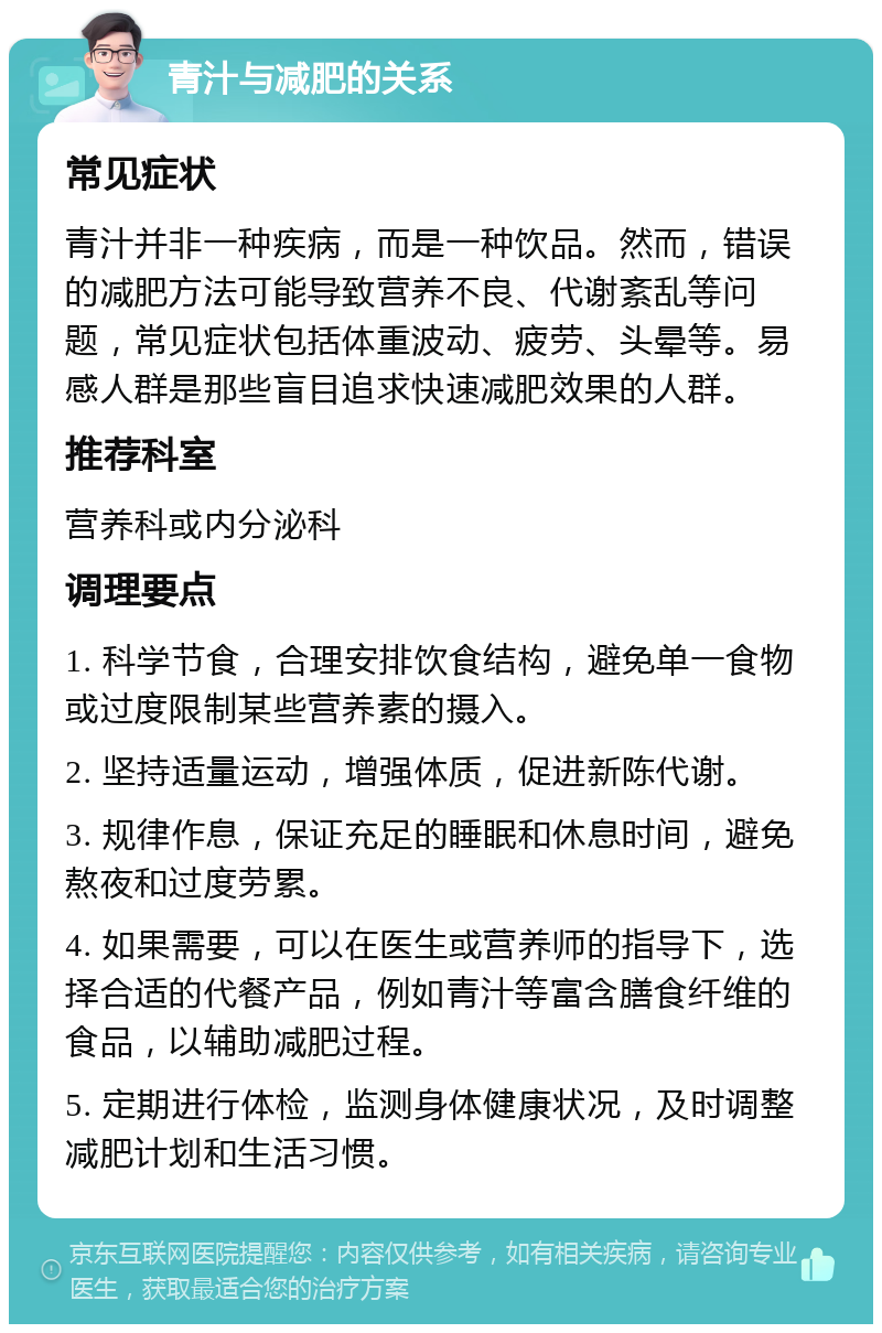 青汁与减肥的关系 常见症状 青汁并非一种疾病，而是一种饮品。然而，错误的减肥方法可能导致营养不良、代谢紊乱等问题，常见症状包括体重波动、疲劳、头晕等。易感人群是那些盲目追求快速减肥效果的人群。 推荐科室 营养科或内分泌科 调理要点 1. 科学节食，合理安排饮食结构，避免单一食物或过度限制某些营养素的摄入。 2. 坚持适量运动，增强体质，促进新陈代谢。 3. 规律作息，保证充足的睡眠和休息时间，避免熬夜和过度劳累。 4. 如果需要，可以在医生或营养师的指导下，选择合适的代餐产品，例如青汁等富含膳食纤维的食品，以辅助减肥过程。 5. 定期进行体检，监测身体健康状况，及时调整减肥计划和生活习惯。