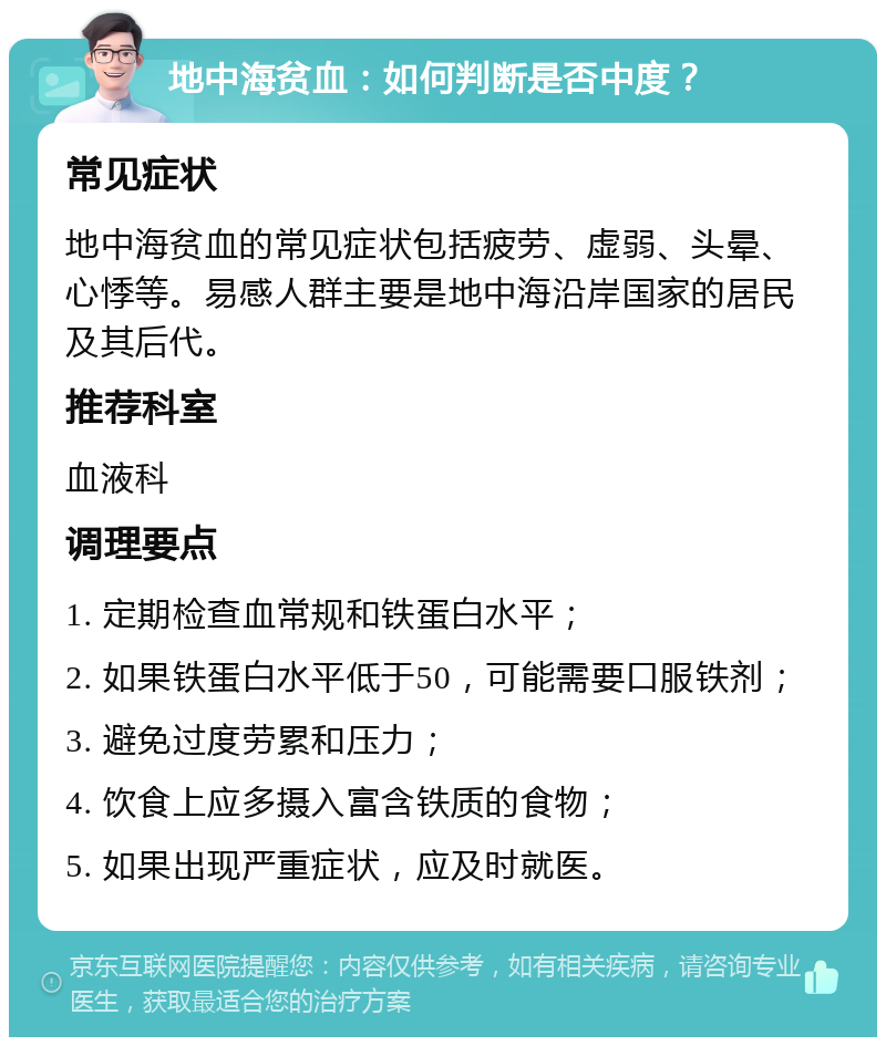 地中海贫血：如何判断是否中度？ 常见症状 地中海贫血的常见症状包括疲劳、虚弱、头晕、心悸等。易感人群主要是地中海沿岸国家的居民及其后代。 推荐科室 血液科 调理要点 1. 定期检查血常规和铁蛋白水平； 2. 如果铁蛋白水平低于50，可能需要口服铁剂； 3. 避免过度劳累和压力； 4. 饮食上应多摄入富含铁质的食物； 5. 如果出现严重症状，应及时就医。