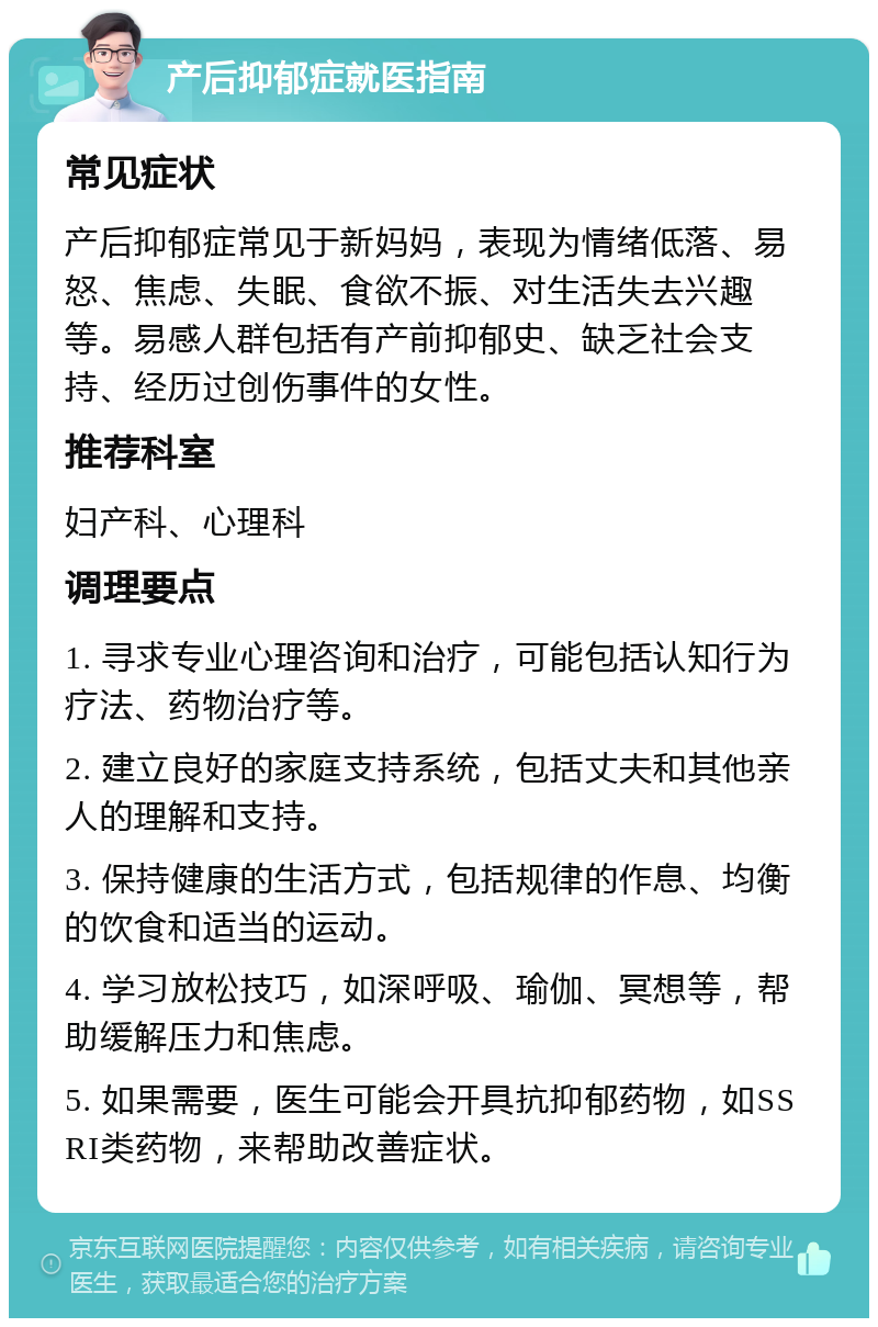 产后抑郁症就医指南 常见症状 产后抑郁症常见于新妈妈，表现为情绪低落、易怒、焦虑、失眠、食欲不振、对生活失去兴趣等。易感人群包括有产前抑郁史、缺乏社会支持、经历过创伤事件的女性。 推荐科室 妇产科、心理科 调理要点 1. 寻求专业心理咨询和治疗，可能包括认知行为疗法、药物治疗等。 2. 建立良好的家庭支持系统，包括丈夫和其他亲人的理解和支持。 3. 保持健康的生活方式，包括规律的作息、均衡的饮食和适当的运动。 4. 学习放松技巧，如深呼吸、瑜伽、冥想等，帮助缓解压力和焦虑。 5. 如果需要，医生可能会开具抗抑郁药物，如SSRI类药物，来帮助改善症状。