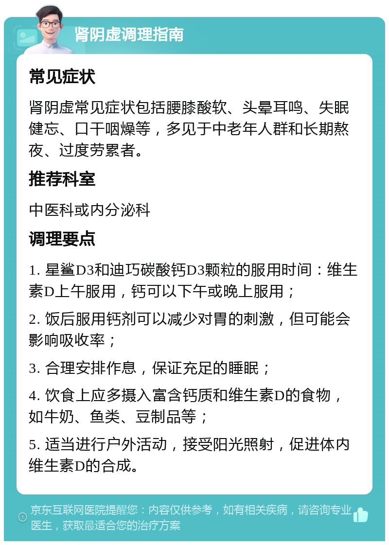 肾阴虚调理指南 常见症状 肾阴虚常见症状包括腰膝酸软、头晕耳鸣、失眠健忘、口干咽燥等，多见于中老年人群和长期熬夜、过度劳累者。 推荐科室 中医科或内分泌科 调理要点 1. 星鲨D3和迪巧碳酸钙D3颗粒的服用时间：维生素D上午服用，钙可以下午或晚上服用； 2. 饭后服用钙剂可以减少对胃的刺激，但可能会影响吸收率； 3. 合理安排作息，保证充足的睡眠； 4. 饮食上应多摄入富含钙质和维生素D的食物，如牛奶、鱼类、豆制品等； 5. 适当进行户外活动，接受阳光照射，促进体内维生素D的合成。