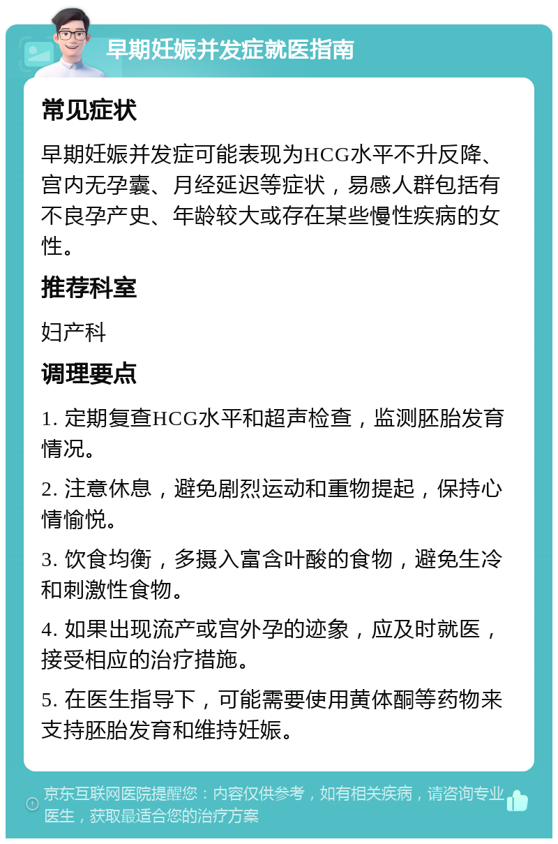 早期妊娠并发症就医指南 常见症状 早期妊娠并发症可能表现为HCG水平不升反降、宫内无孕囊、月经延迟等症状，易感人群包括有不良孕产史、年龄较大或存在某些慢性疾病的女性。 推荐科室 妇产科 调理要点 1. 定期复查HCG水平和超声检查，监测胚胎发育情况。 2. 注意休息，避免剧烈运动和重物提起，保持心情愉悦。 3. 饮食均衡，多摄入富含叶酸的食物，避免生冷和刺激性食物。 4. 如果出现流产或宫外孕的迹象，应及时就医，接受相应的治疗措施。 5. 在医生指导下，可能需要使用黄体酮等药物来支持胚胎发育和维持妊娠。