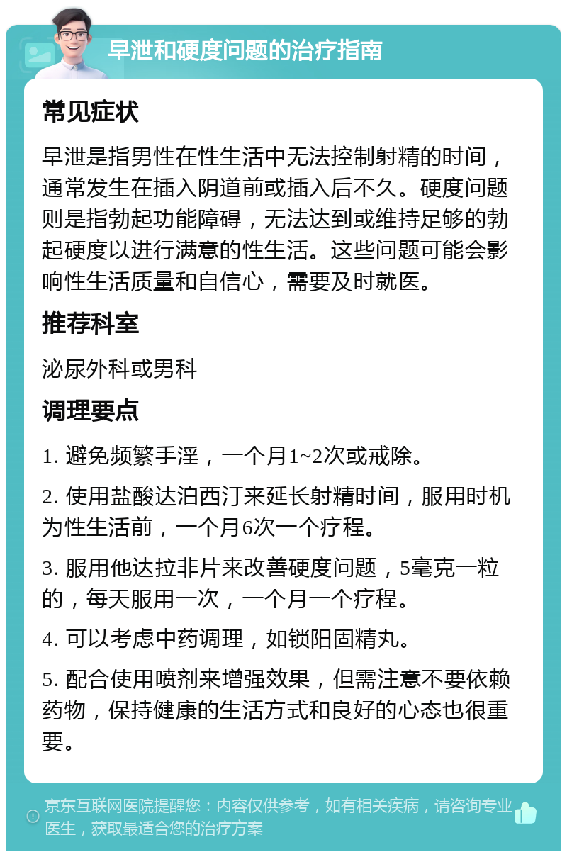 早泄和硬度问题的治疗指南 常见症状 早泄是指男性在性生活中无法控制射精的时间，通常发生在插入阴道前或插入后不久。硬度问题则是指勃起功能障碍，无法达到或维持足够的勃起硬度以进行满意的性生活。这些问题可能会影响性生活质量和自信心，需要及时就医。 推荐科室 泌尿外科或男科 调理要点 1. 避免频繁手淫，一个月1~2次或戒除。 2. 使用盐酸达泊西汀来延长射精时间，服用时机为性生活前，一个月6次一个疗程。 3. 服用他达拉非片来改善硬度问题，5毫克一粒的，每天服用一次，一个月一个疗程。 4. 可以考虑中药调理，如锁阳固精丸。 5. 配合使用喷剂来增强效果，但需注意不要依赖药物，保持健康的生活方式和良好的心态也很重要。