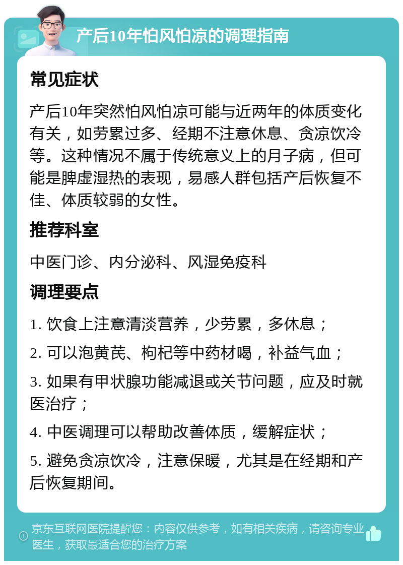 产后10年怕风怕凉的调理指南 常见症状 产后10年突然怕风怕凉可能与近两年的体质变化有关，如劳累过多、经期不注意休息、贪凉饮冷等。这种情况不属于传统意义上的月子病，但可能是脾虚湿热的表现，易感人群包括产后恢复不佳、体质较弱的女性。 推荐科室 中医门诊、内分泌科、风湿免疫科 调理要点 1. 饮食上注意清淡营养，少劳累，多休息； 2. 可以泡黄芪、枸杞等中药材喝，补益气血； 3. 如果有甲状腺功能减退或关节问题，应及时就医治疗； 4. 中医调理可以帮助改善体质，缓解症状； 5. 避免贪凉饮冷，注意保暖，尤其是在经期和产后恢复期间。