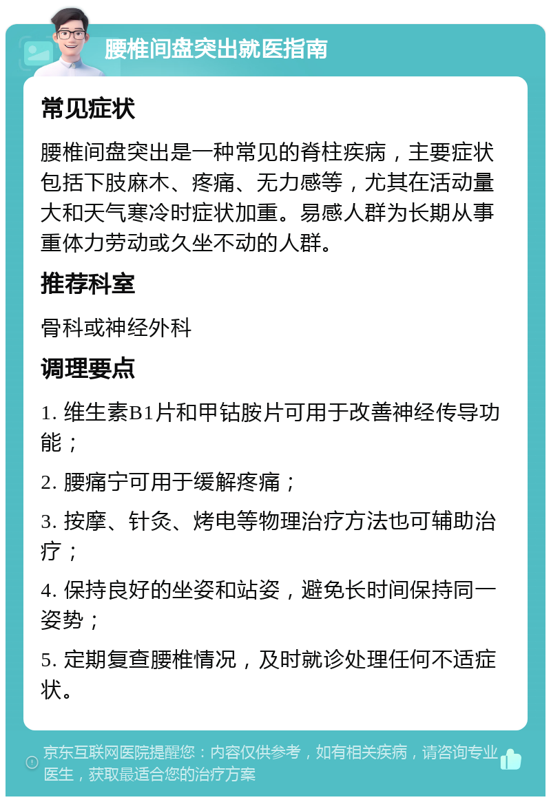 腰椎间盘突出就医指南 常见症状 腰椎间盘突出是一种常见的脊柱疾病，主要症状包括下肢麻木、疼痛、无力感等，尤其在活动量大和天气寒冷时症状加重。易感人群为长期从事重体力劳动或久坐不动的人群。 推荐科室 骨科或神经外科 调理要点 1. 维生素B1片和甲钴胺片可用于改善神经传导功能； 2. 腰痛宁可用于缓解疼痛； 3. 按摩、针灸、烤电等物理治疗方法也可辅助治疗； 4. 保持良好的坐姿和站姿，避免长时间保持同一姿势； 5. 定期复查腰椎情况，及时就诊处理任何不适症状。