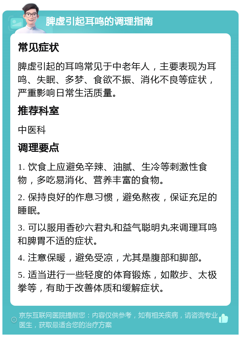 脾虚引起耳鸣的调理指南 常见症状 脾虚引起的耳鸣常见于中老年人，主要表现为耳鸣、失眠、多梦、食欲不振、消化不良等症状，严重影响日常生活质量。 推荐科室 中医科 调理要点 1. 饮食上应避免辛辣、油腻、生冷等刺激性食物，多吃易消化、营养丰富的食物。 2. 保持良好的作息习惯，避免熬夜，保证充足的睡眠。 3. 可以服用香砂六君丸和益气聪明丸来调理耳鸣和脾胃不适的症状。 4. 注意保暖，避免受凉，尤其是腹部和脚部。 5. 适当进行一些轻度的体育锻炼，如散步、太极拳等，有助于改善体质和缓解症状。