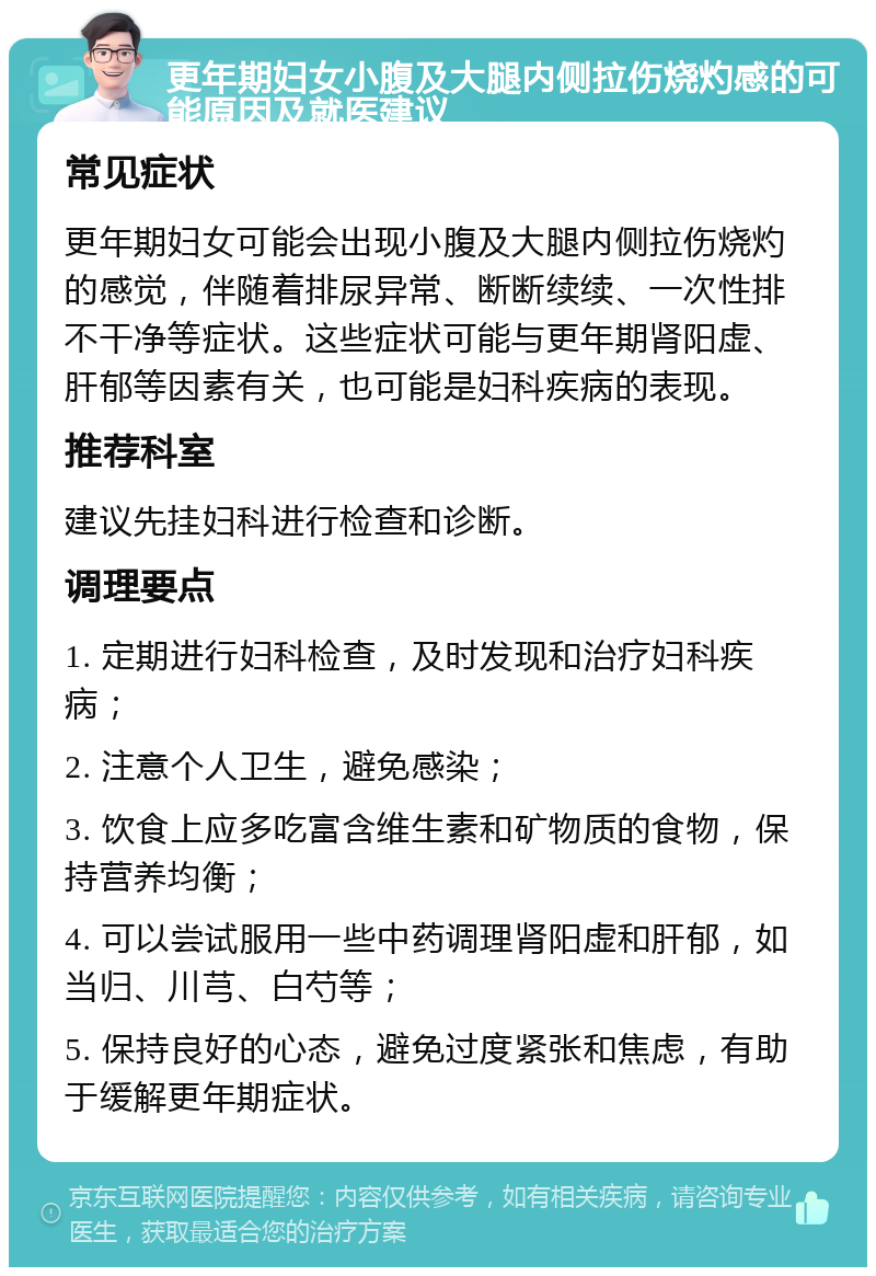 更年期妇女小腹及大腿内侧拉伤烧灼感的可能原因及就医建议 常见症状 更年期妇女可能会出现小腹及大腿内侧拉伤烧灼的感觉，伴随着排尿异常、断断续续、一次性排不干净等症状。这些症状可能与更年期肾阳虚、肝郁等因素有关，也可能是妇科疾病的表现。 推荐科室 建议先挂妇科进行检查和诊断。 调理要点 1. 定期进行妇科检查，及时发现和治疗妇科疾病； 2. 注意个人卫生，避免感染； 3. 饮食上应多吃富含维生素和矿物质的食物，保持营养均衡； 4. 可以尝试服用一些中药调理肾阳虚和肝郁，如当归、川芎、白芍等； 5. 保持良好的心态，避免过度紧张和焦虑，有助于缓解更年期症状。