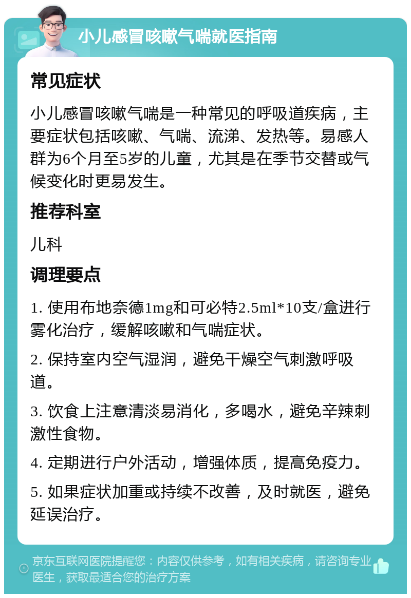 小儿感冒咳嗽气喘就医指南 常见症状 小儿感冒咳嗽气喘是一种常见的呼吸道疾病，主要症状包括咳嗽、气喘、流涕、发热等。易感人群为6个月至5岁的儿童，尤其是在季节交替或气候变化时更易发生。 推荐科室 儿科 调理要点 1. 使用布地奈德1mg和可必特2.5ml*10支/盒进行雾化治疗，缓解咳嗽和气喘症状。 2. 保持室内空气湿润，避免干燥空气刺激呼吸道。 3. 饮食上注意清淡易消化，多喝水，避免辛辣刺激性食物。 4. 定期进行户外活动，增强体质，提高免疫力。 5. 如果症状加重或持续不改善，及时就医，避免延误治疗。