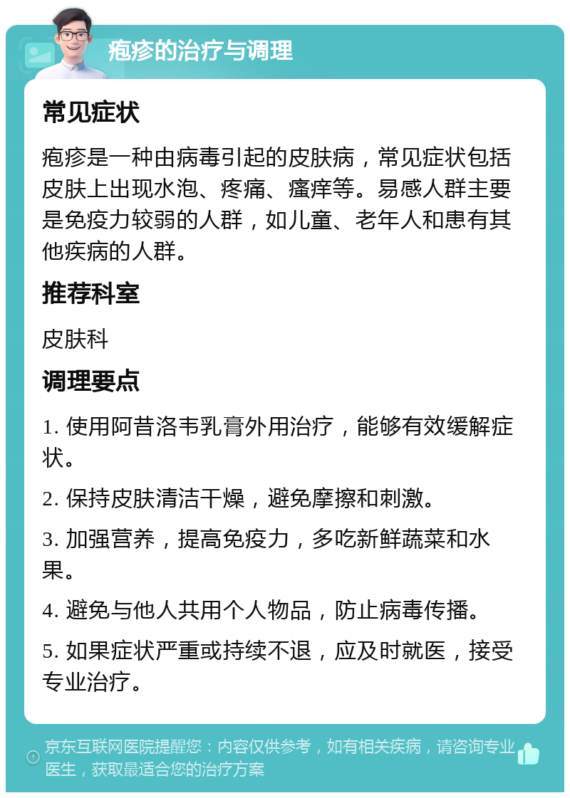 疱疹的治疗与调理 常见症状 疱疹是一种由病毒引起的皮肤病，常见症状包括皮肤上出现水泡、疼痛、瘙痒等。易感人群主要是免疫力较弱的人群，如儿童、老年人和患有其他疾病的人群。 推荐科室 皮肤科 调理要点 1. 使用阿昔洛韦乳膏外用治疗，能够有效缓解症状。 2. 保持皮肤清洁干燥，避免摩擦和刺激。 3. 加强营养，提高免疫力，多吃新鲜蔬菜和水果。 4. 避免与他人共用个人物品，防止病毒传播。 5. 如果症状严重或持续不退，应及时就医，接受专业治疗。