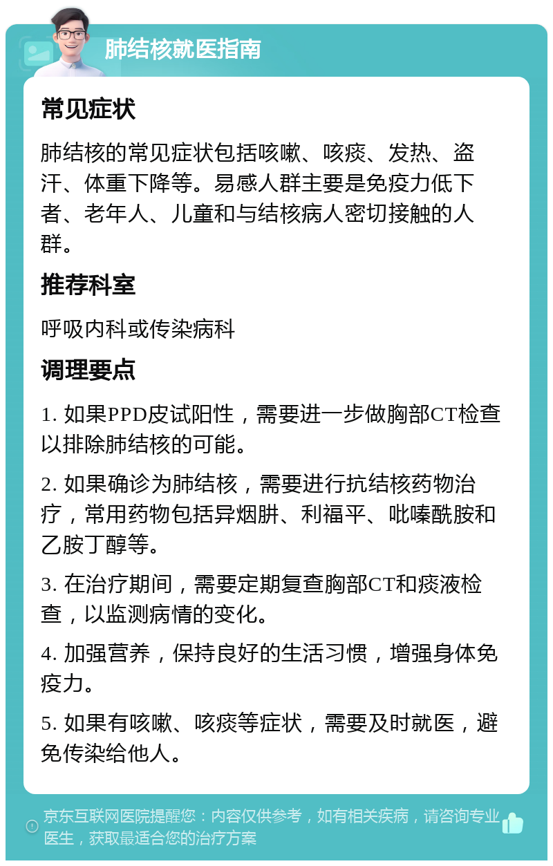 肺结核就医指南 常见症状 肺结核的常见症状包括咳嗽、咳痰、发热、盗汗、体重下降等。易感人群主要是免疫力低下者、老年人、儿童和与结核病人密切接触的人群。 推荐科室 呼吸内科或传染病科 调理要点 1. 如果PPD皮试阳性，需要进一步做胸部CT检查以排除肺结核的可能。 2. 如果确诊为肺结核，需要进行抗结核药物治疗，常用药物包括异烟肼、利福平、吡嗪酰胺和乙胺丁醇等。 3. 在治疗期间，需要定期复查胸部CT和痰液检查，以监测病情的变化。 4. 加强营养，保持良好的生活习惯，增强身体免疫力。 5. 如果有咳嗽、咳痰等症状，需要及时就医，避免传染给他人。