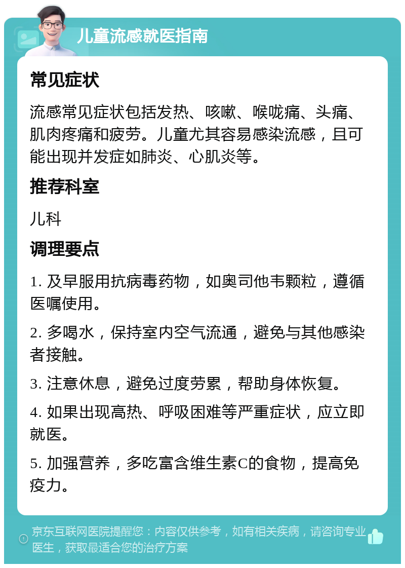 儿童流感就医指南 常见症状 流感常见症状包括发热、咳嗽、喉咙痛、头痛、肌肉疼痛和疲劳。儿童尤其容易感染流感，且可能出现并发症如肺炎、心肌炎等。 推荐科室 儿科 调理要点 1. 及早服用抗病毒药物，如奥司他韦颗粒，遵循医嘱使用。 2. 多喝水，保持室内空气流通，避免与其他感染者接触。 3. 注意休息，避免过度劳累，帮助身体恢复。 4. 如果出现高热、呼吸困难等严重症状，应立即就医。 5. 加强营养，多吃富含维生素C的食物，提高免疫力。