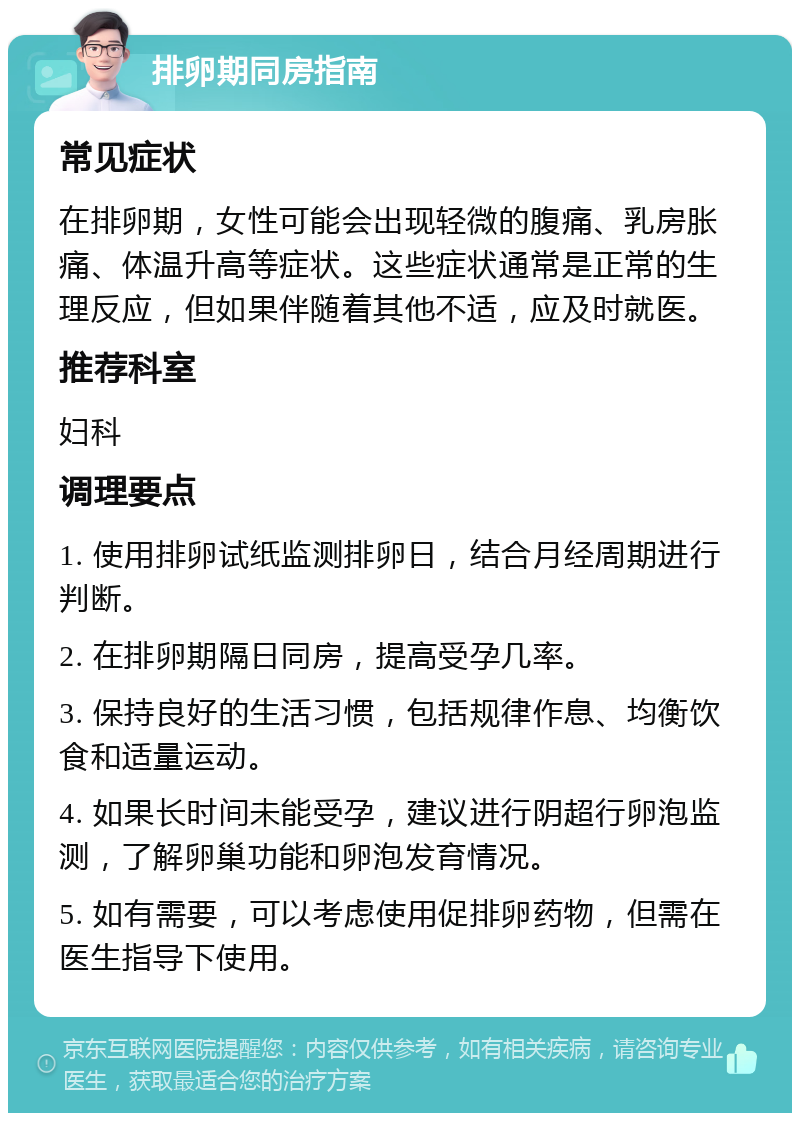 排卵期同房指南 常见症状 在排卵期，女性可能会出现轻微的腹痛、乳房胀痛、体温升高等症状。这些症状通常是正常的生理反应，但如果伴随着其他不适，应及时就医。 推荐科室 妇科 调理要点 1. 使用排卵试纸监测排卵日，结合月经周期进行判断。 2. 在排卵期隔日同房，提高受孕几率。 3. 保持良好的生活习惯，包括规律作息、均衡饮食和适量运动。 4. 如果长时间未能受孕，建议进行阴超行卵泡监测，了解卵巢功能和卵泡发育情况。 5. 如有需要，可以考虑使用促排卵药物，但需在医生指导下使用。