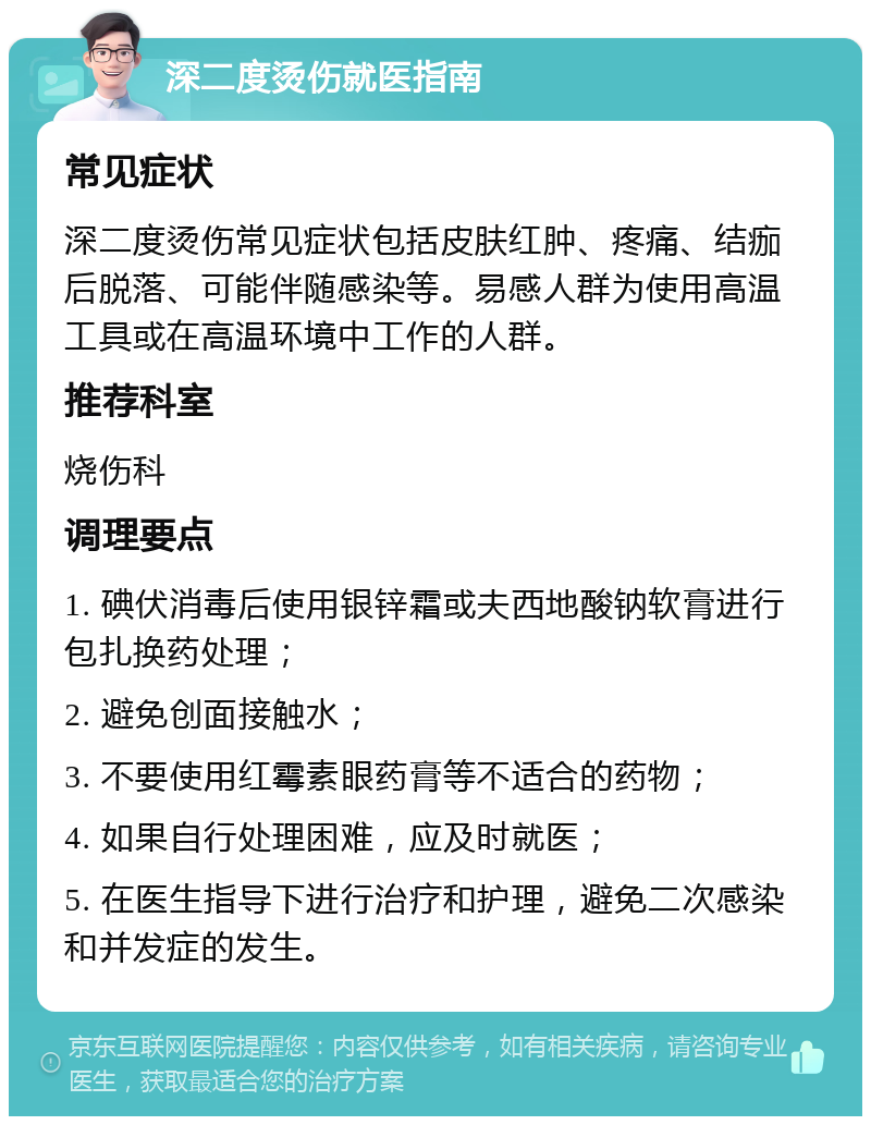 深二度烫伤就医指南 常见症状 深二度烫伤常见症状包括皮肤红肿、疼痛、结痂后脱落、可能伴随感染等。易感人群为使用高温工具或在高温环境中工作的人群。 推荐科室 烧伤科 调理要点 1. 碘伏消毒后使用银锌霜或夫西地酸钠软膏进行包扎换药处理； 2. 避免创面接触水； 3. 不要使用红霉素眼药膏等不适合的药物； 4. 如果自行处理困难，应及时就医； 5. 在医生指导下进行治疗和护理，避免二次感染和并发症的发生。