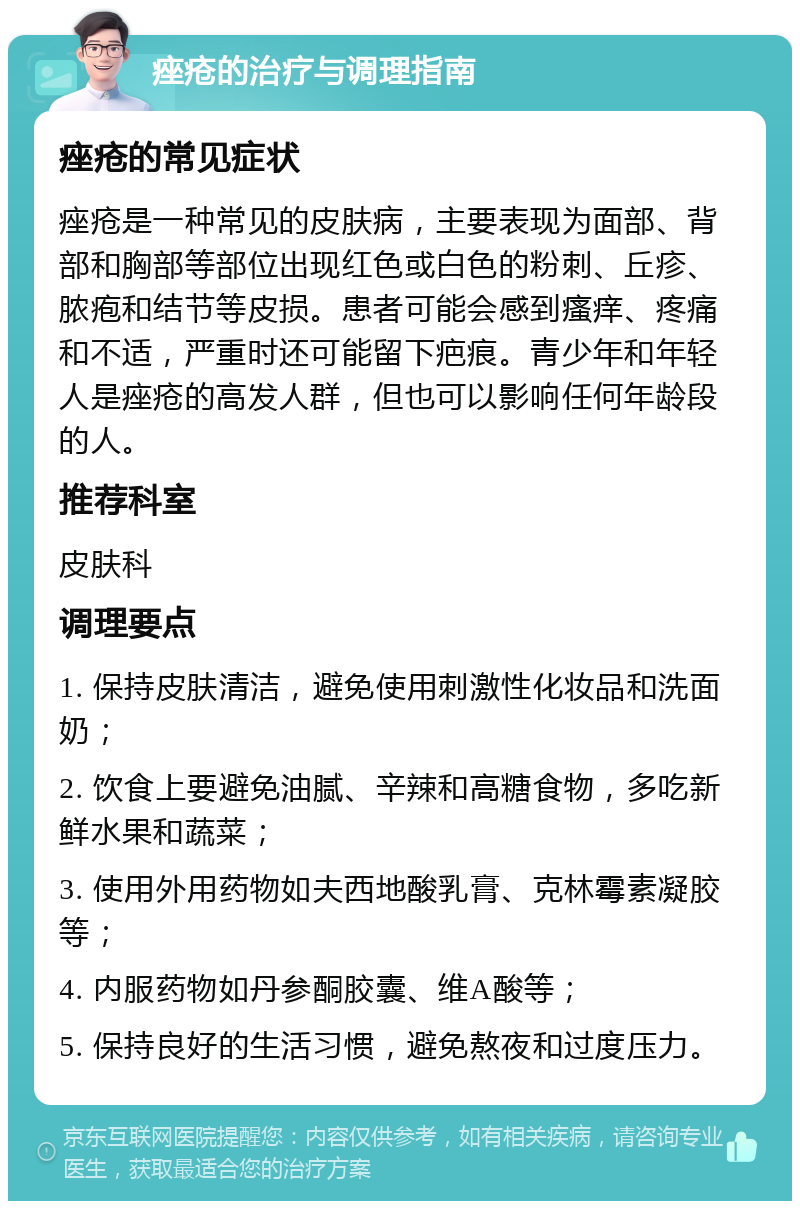 痤疮的治疗与调理指南 痤疮的常见症状 痤疮是一种常见的皮肤病，主要表现为面部、背部和胸部等部位出现红色或白色的粉刺、丘疹、脓疱和结节等皮损。患者可能会感到瘙痒、疼痛和不适，严重时还可能留下疤痕。青少年和年轻人是痤疮的高发人群，但也可以影响任何年龄段的人。 推荐科室 皮肤科 调理要点 1. 保持皮肤清洁，避免使用刺激性化妆品和洗面奶； 2. 饮食上要避免油腻、辛辣和高糖食物，多吃新鲜水果和蔬菜； 3. 使用外用药物如夫西地酸乳膏、克林霉素凝胶等； 4. 内服药物如丹参酮胶囊、维A酸等； 5. 保持良好的生活习惯，避免熬夜和过度压力。