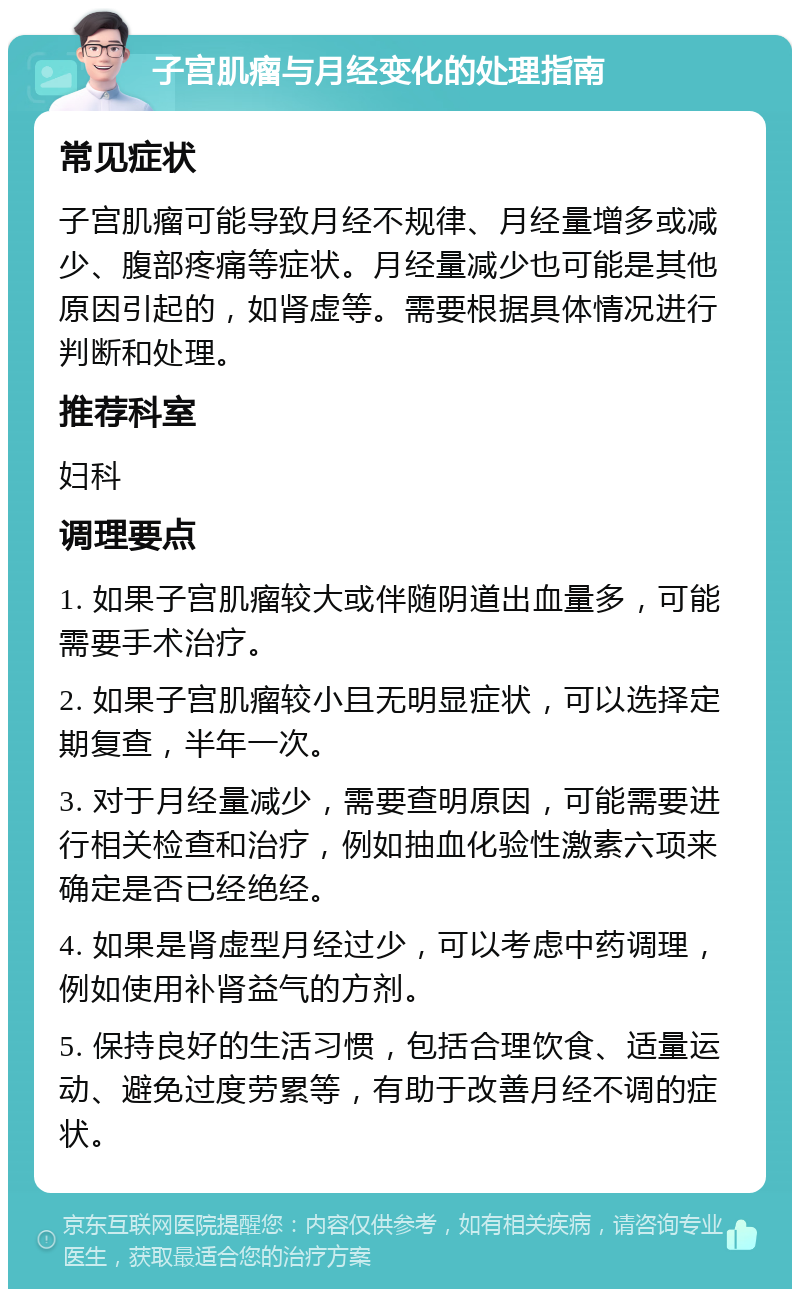 子宫肌瘤与月经变化的处理指南 常见症状 子宫肌瘤可能导致月经不规律、月经量增多或减少、腹部疼痛等症状。月经量减少也可能是其他原因引起的，如肾虚等。需要根据具体情况进行判断和处理。 推荐科室 妇科 调理要点 1. 如果子宫肌瘤较大或伴随阴道出血量多，可能需要手术治疗。 2. 如果子宫肌瘤较小且无明显症状，可以选择定期复查，半年一次。 3. 对于月经量减少，需要查明原因，可能需要进行相关检查和治疗，例如抽血化验性激素六项来确定是否已经绝经。 4. 如果是肾虚型月经过少，可以考虑中药调理，例如使用补肾益气的方剂。 5. 保持良好的生活习惯，包括合理饮食、适量运动、避免过度劳累等，有助于改善月经不调的症状。