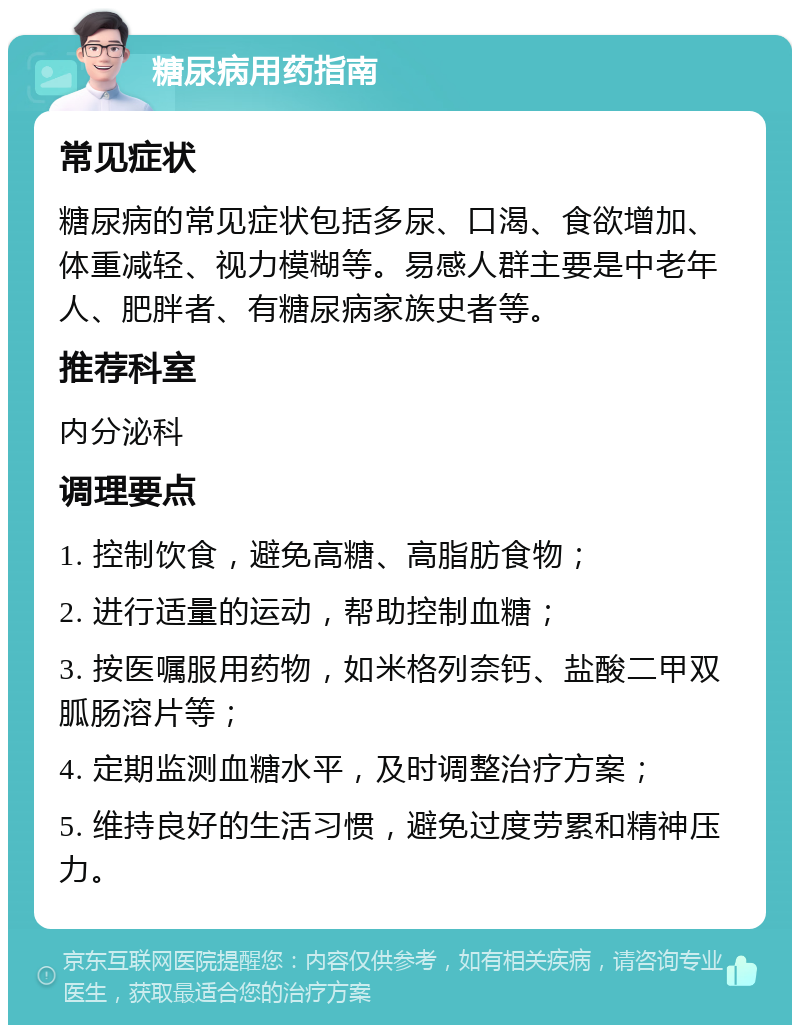 糖尿病用药指南 常见症状 糖尿病的常见症状包括多尿、口渴、食欲增加、体重减轻、视力模糊等。易感人群主要是中老年人、肥胖者、有糖尿病家族史者等。 推荐科室 内分泌科 调理要点 1. 控制饮食，避免高糖、高脂肪食物； 2. 进行适量的运动，帮助控制血糖； 3. 按医嘱服用药物，如米格列奈钙、盐酸二甲双胍肠溶片等； 4. 定期监测血糖水平，及时调整治疗方案； 5. 维持良好的生活习惯，避免过度劳累和精神压力。