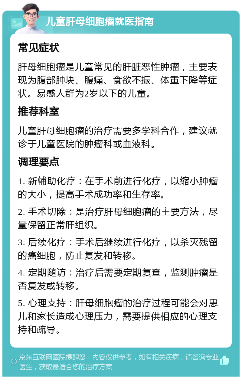 儿童肝母细胞瘤就医指南 常见症状 肝母细胞瘤是儿童常见的肝脏恶性肿瘤，主要表现为腹部肿块、腹痛、食欲不振、体重下降等症状。易感人群为2岁以下的儿童。 推荐科室 儿童肝母细胞瘤的治疗需要多学科合作，建议就诊于儿童医院的肿瘤科或血液科。 调理要点 1. 新辅助化疗：在手术前进行化疗，以缩小肿瘤的大小，提高手术成功率和生存率。 2. 手术切除：是治疗肝母细胞瘤的主要方法，尽量保留正常肝组织。 3. 后续化疗：手术后继续进行化疗，以杀灭残留的癌细胞，防止复发和转移。 4. 定期随访：治疗后需要定期复查，监测肿瘤是否复发或转移。 5. 心理支持：肝母细胞瘤的治疗过程可能会对患儿和家长造成心理压力，需要提供相应的心理支持和疏导。