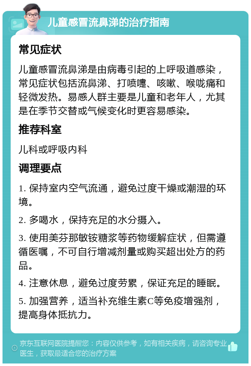 儿童感冒流鼻涕的治疗指南 常见症状 儿童感冒流鼻涕是由病毒引起的上呼吸道感染，常见症状包括流鼻涕、打喷嚏、咳嗽、喉咙痛和轻微发热。易感人群主要是儿童和老年人，尤其是在季节交替或气候变化时更容易感染。 推荐科室 儿科或呼吸内科 调理要点 1. 保持室内空气流通，避免过度干燥或潮湿的环境。 2. 多喝水，保持充足的水分摄入。 3. 使用美芬那敏铵糖浆等药物缓解症状，但需遵循医嘱，不可自行增减剂量或购买超出处方的药品。 4. 注意休息，避免过度劳累，保证充足的睡眠。 5. 加强营养，适当补充维生素C等免疫增强剂，提高身体抵抗力。