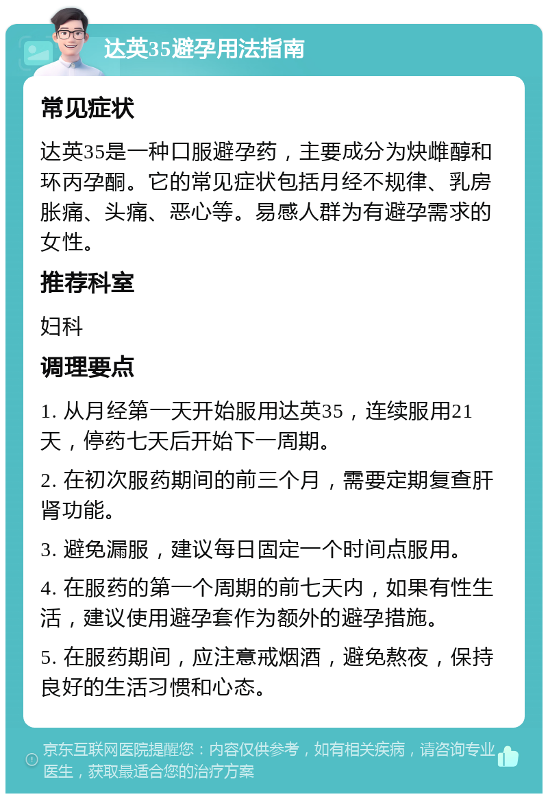 达英35避孕用法指南 常见症状 达英35是一种口服避孕药，主要成分为炔雌醇和环丙孕酮。它的常见症状包括月经不规律、乳房胀痛、头痛、恶心等。易感人群为有避孕需求的女性。 推荐科室 妇科 调理要点 1. 从月经第一天开始服用达英35，连续服用21天，停药七天后开始下一周期。 2. 在初次服药期间的前三个月，需要定期复查肝肾功能。 3. 避免漏服，建议每日固定一个时间点服用。 4. 在服药的第一个周期的前七天内，如果有性生活，建议使用避孕套作为额外的避孕措施。 5. 在服药期间，应注意戒烟酒，避免熬夜，保持良好的生活习惯和心态。