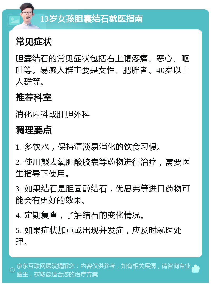 13岁女孩胆囊结石就医指南 常见症状 胆囊结石的常见症状包括右上腹疼痛、恶心、呕吐等。易感人群主要是女性、肥胖者、40岁以上人群等。 推荐科室 消化内科或肝胆外科 调理要点 1. 多饮水，保持清淡易消化的饮食习惯。 2. 使用熊去氧胆酸胶囊等药物进行治疗，需要医生指导下使用。 3. 如果结石是胆固醇结石，优思弗等进口药物可能会有更好的效果。 4. 定期复查，了解结石的变化情况。 5. 如果症状加重或出现并发症，应及时就医处理。