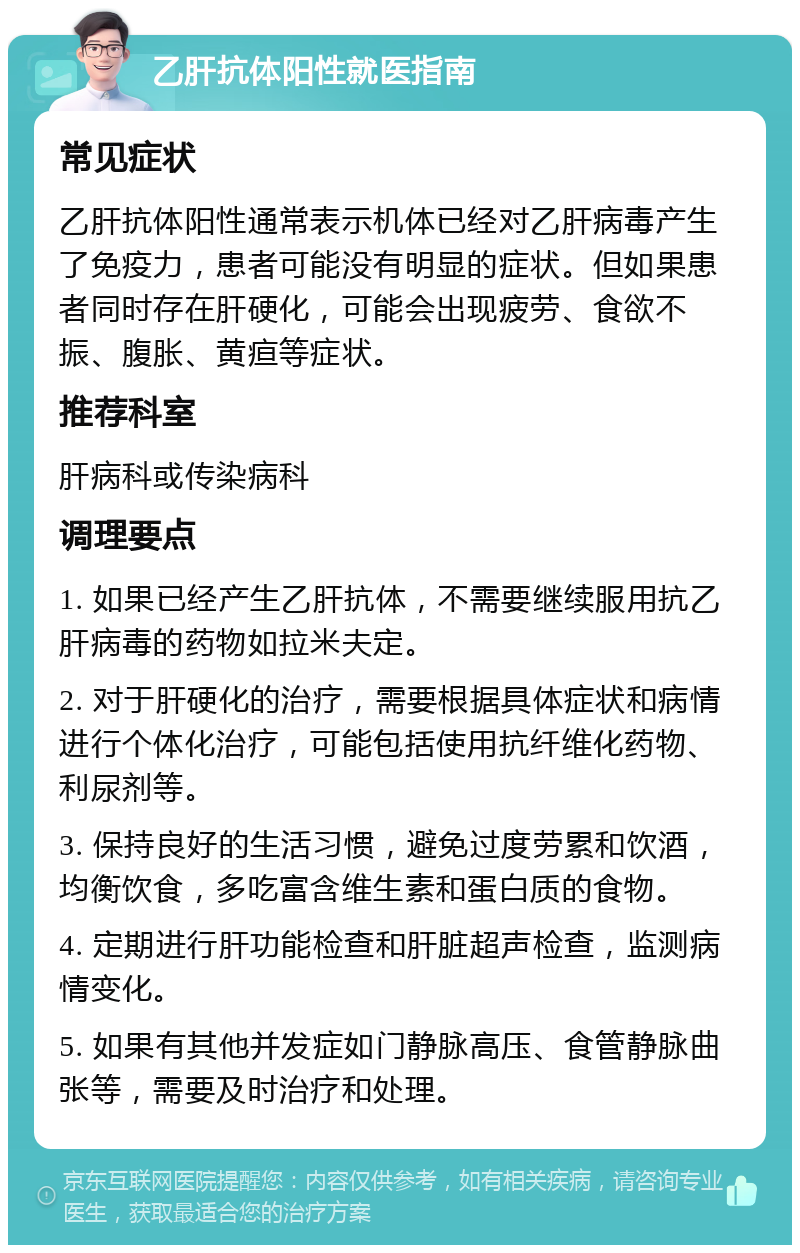 乙肝抗体阳性就医指南 常见症状 乙肝抗体阳性通常表示机体已经对乙肝病毒产生了免疫力，患者可能没有明显的症状。但如果患者同时存在肝硬化，可能会出现疲劳、食欲不振、腹胀、黄疸等症状。 推荐科室 肝病科或传染病科 调理要点 1. 如果已经产生乙肝抗体，不需要继续服用抗乙肝病毒的药物如拉米夫定。 2. 对于肝硬化的治疗，需要根据具体症状和病情进行个体化治疗，可能包括使用抗纤维化药物、利尿剂等。 3. 保持良好的生活习惯，避免过度劳累和饮酒，均衡饮食，多吃富含维生素和蛋白质的食物。 4. 定期进行肝功能检查和肝脏超声检查，监测病情变化。 5. 如果有其他并发症如门静脉高压、食管静脉曲张等，需要及时治疗和处理。