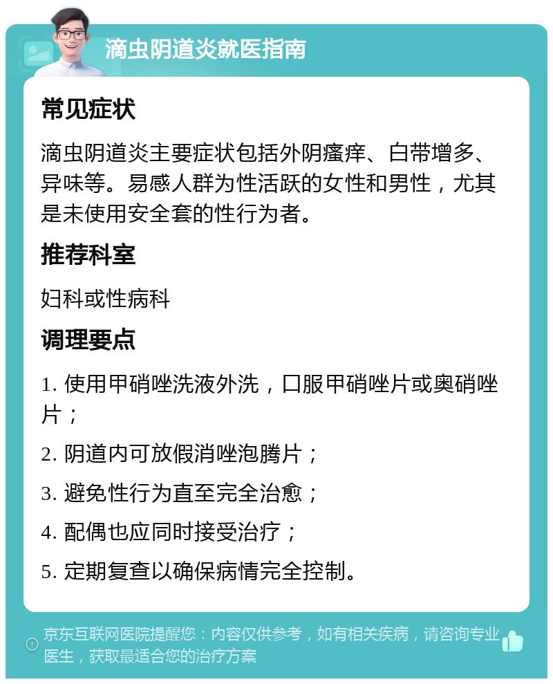 滴虫阴道炎就医指南 常见症状 滴虫阴道炎主要症状包括外阴瘙痒、白带增多、异味等。易感人群为性活跃的女性和男性，尤其是未使用安全套的性行为者。 推荐科室 妇科或性病科 调理要点 1. 使用甲硝唑洗液外洗，口服甲硝唑片或奥硝唑片； 2. 阴道内可放假消唑泡腾片； 3. 避免性行为直至完全治愈； 4. 配偶也应同时接受治疗； 5. 定期复查以确保病情完全控制。