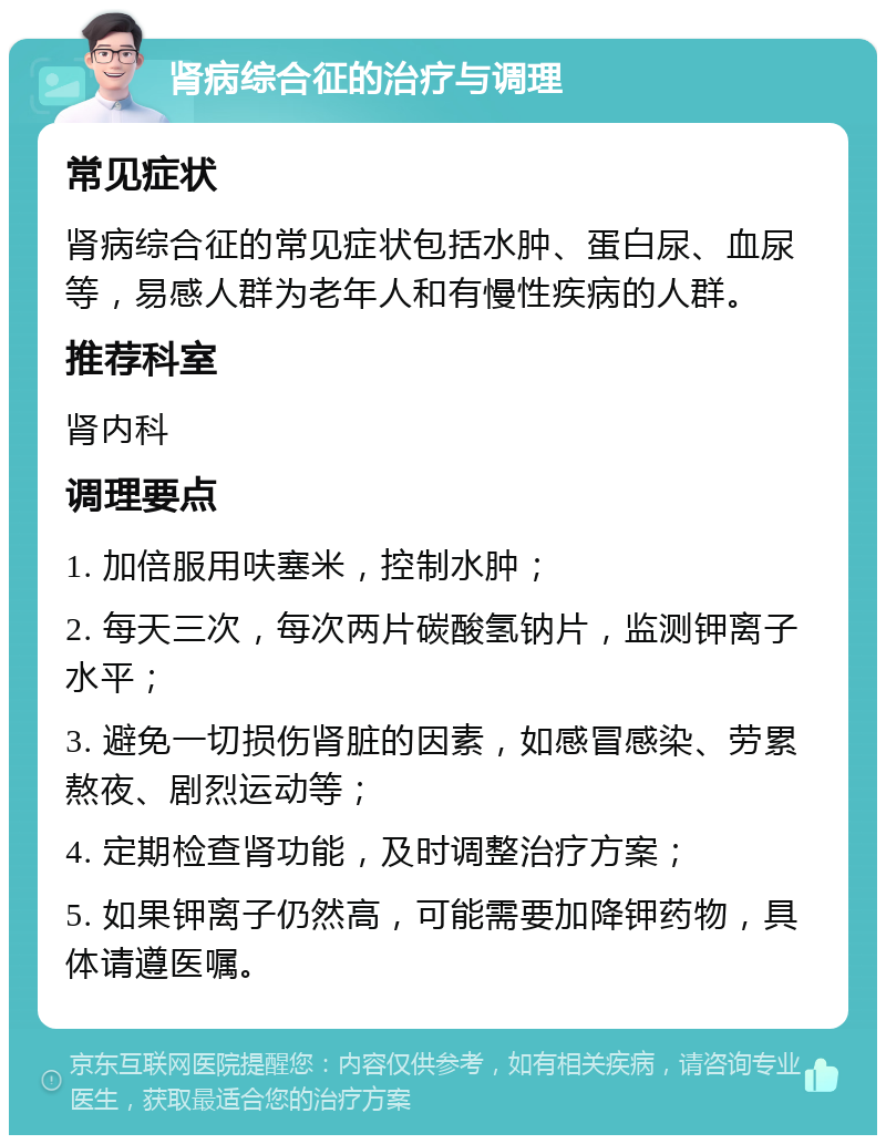 肾病综合征的治疗与调理 常见症状 肾病综合征的常见症状包括水肿、蛋白尿、血尿等，易感人群为老年人和有慢性疾病的人群。 推荐科室 肾内科 调理要点 1. 加倍服用呋塞米，控制水肿； 2. 每天三次，每次两片碳酸氢钠片，监测钾离子水平； 3. 避免一切损伤肾脏的因素，如感冒感染、劳累熬夜、剧烈运动等； 4. 定期检查肾功能，及时调整治疗方案； 5. 如果钾离子仍然高，可能需要加降钾药物，具体请遵医嘱。