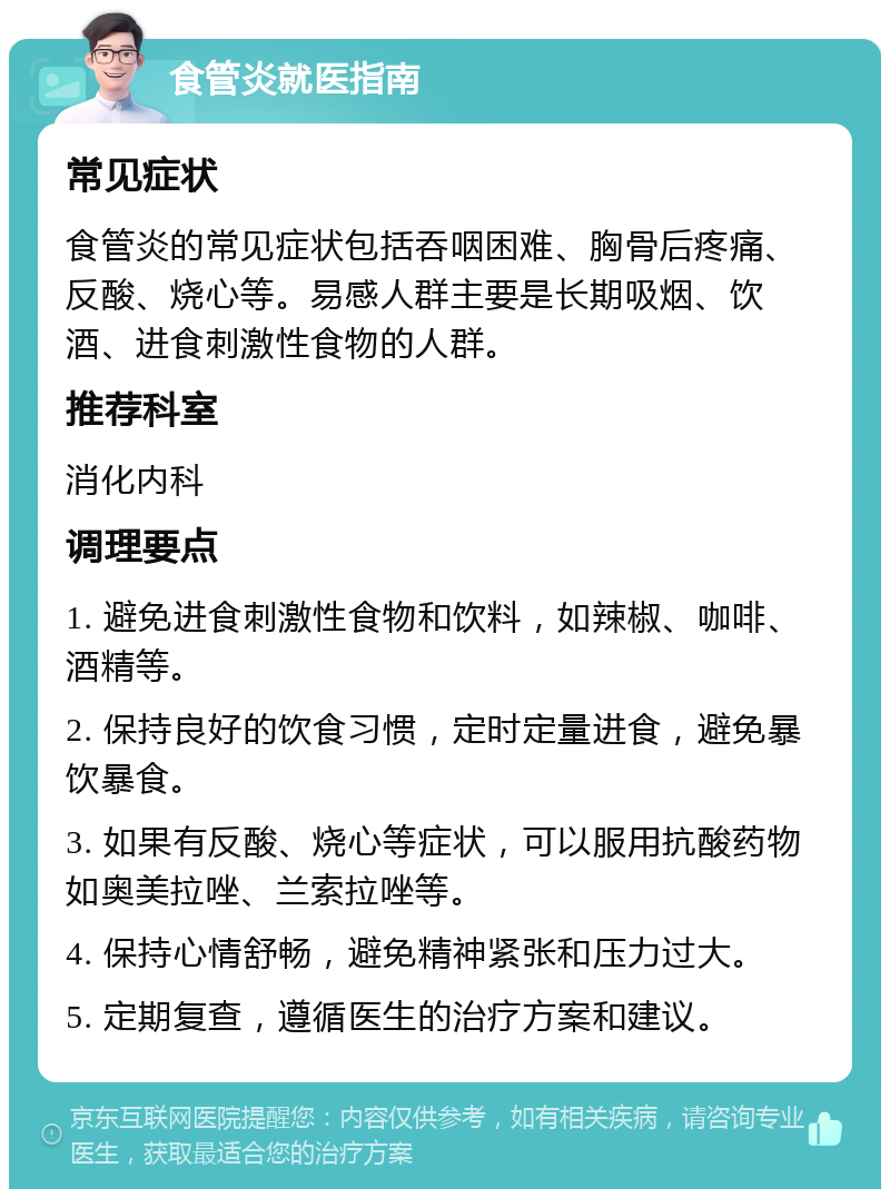 食管炎就医指南 常见症状 食管炎的常见症状包括吞咽困难、胸骨后疼痛、反酸、烧心等。易感人群主要是长期吸烟、饮酒、进食刺激性食物的人群。 推荐科室 消化内科 调理要点 1. 避免进食刺激性食物和饮料，如辣椒、咖啡、酒精等。 2. 保持良好的饮食习惯，定时定量进食，避免暴饮暴食。 3. 如果有反酸、烧心等症状，可以服用抗酸药物如奥美拉唑、兰索拉唑等。 4. 保持心情舒畅，避免精神紧张和压力过大。 5. 定期复查，遵循医生的治疗方案和建议。