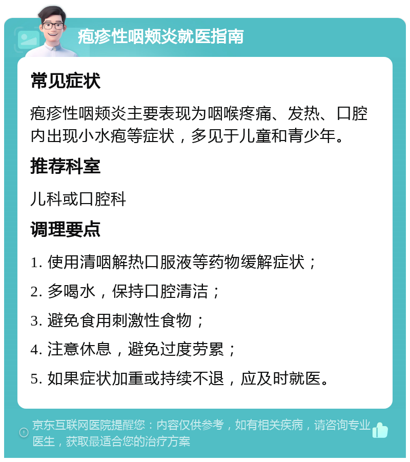 疱疹性咽颊炎就医指南 常见症状 疱疹性咽颊炎主要表现为咽喉疼痛、发热、口腔内出现小水疱等症状，多见于儿童和青少年。 推荐科室 儿科或口腔科 调理要点 1. 使用清咽解热口服液等药物缓解症状； 2. 多喝水，保持口腔清洁； 3. 避免食用刺激性食物； 4. 注意休息，避免过度劳累； 5. 如果症状加重或持续不退，应及时就医。