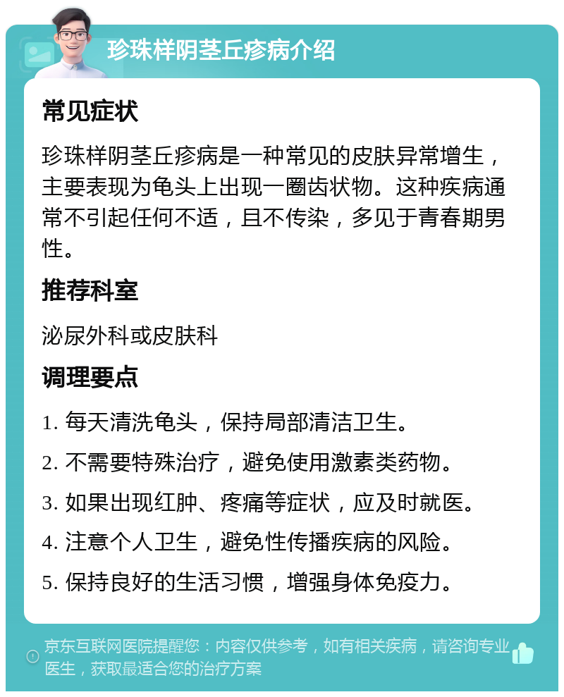 珍珠样阴茎丘疹病介绍 常见症状 珍珠样阴茎丘疹病是一种常见的皮肤异常增生，主要表现为龟头上出现一圈齿状物。这种疾病通常不引起任何不适，且不传染，多见于青春期男性。 推荐科室 泌尿外科或皮肤科 调理要点 1. 每天清洗龟头，保持局部清洁卫生。 2. 不需要特殊治疗，避免使用激素类药物。 3. 如果出现红肿、疼痛等症状，应及时就医。 4. 注意个人卫生，避免性传播疾病的风险。 5. 保持良好的生活习惯，增强身体免疫力。