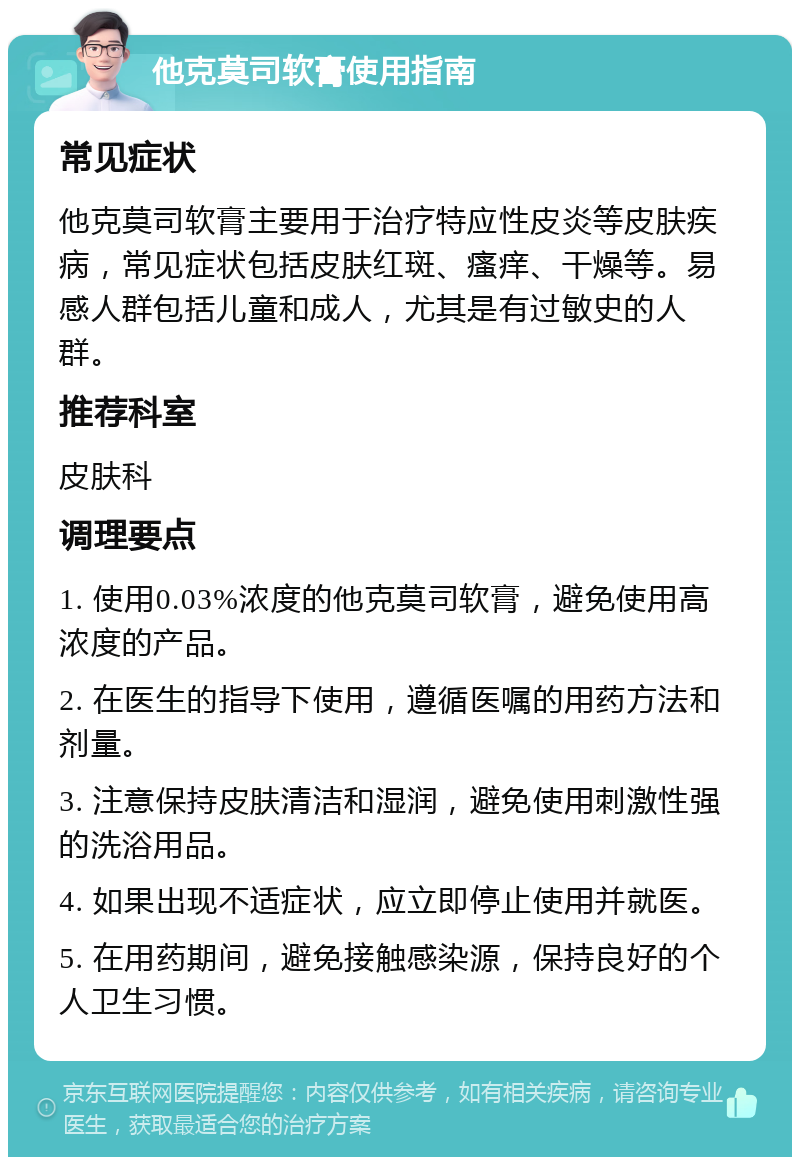 他克莫司软膏使用指南 常见症状 他克莫司软膏主要用于治疗特应性皮炎等皮肤疾病，常见症状包括皮肤红斑、瘙痒、干燥等。易感人群包括儿童和成人，尤其是有过敏史的人群。 推荐科室 皮肤科 调理要点 1. 使用0.03%浓度的他克莫司软膏，避免使用高浓度的产品。 2. 在医生的指导下使用，遵循医嘱的用药方法和剂量。 3. 注意保持皮肤清洁和湿润，避免使用刺激性强的洗浴用品。 4. 如果出现不适症状，应立即停止使用并就医。 5. 在用药期间，避免接触感染源，保持良好的个人卫生习惯。