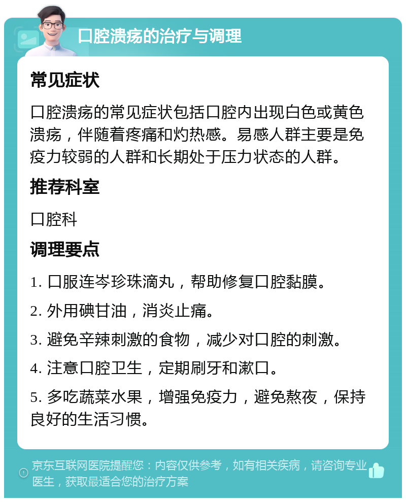 口腔溃疡的治疗与调理 常见症状 口腔溃疡的常见症状包括口腔内出现白色或黄色溃疡，伴随着疼痛和灼热感。易感人群主要是免疫力较弱的人群和长期处于压力状态的人群。 推荐科室 口腔科 调理要点 1. 口服连岑珍珠滴丸，帮助修复口腔黏膜。 2. 外用碘甘油，消炎止痛。 3. 避免辛辣刺激的食物，减少对口腔的刺激。 4. 注意口腔卫生，定期刷牙和漱口。 5. 多吃蔬菜水果，增强免疫力，避免熬夜，保持良好的生活习惯。