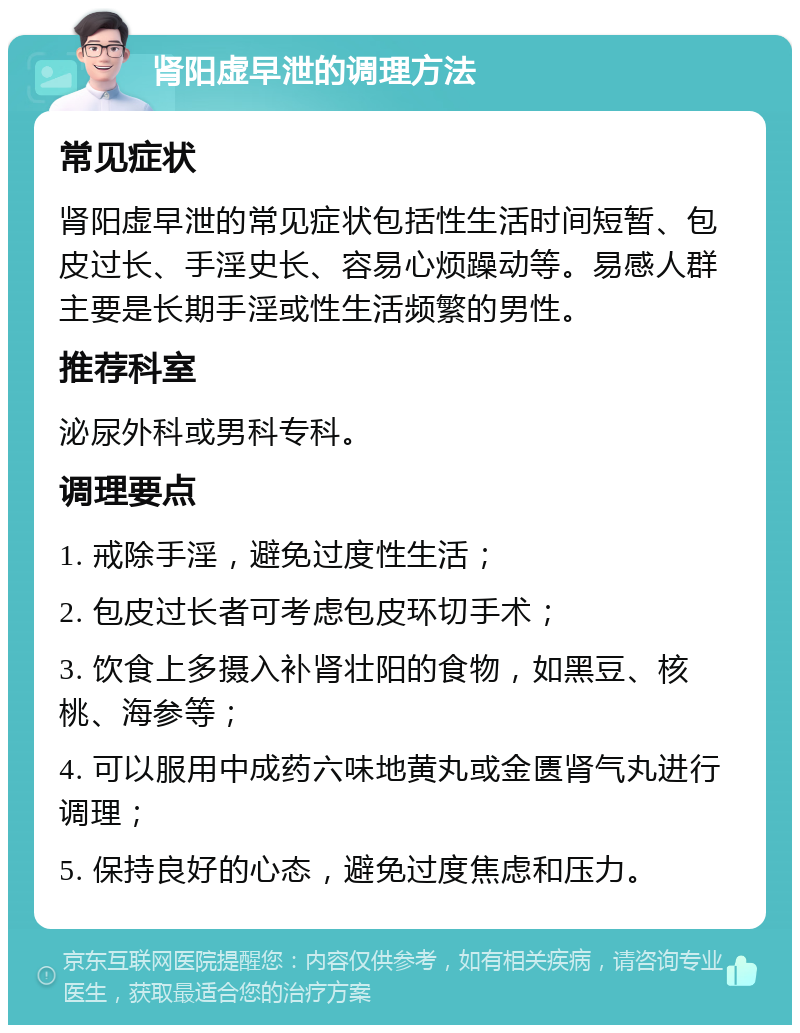 肾阳虚早泄的调理方法 常见症状 肾阳虚早泄的常见症状包括性生活时间短暂、包皮过长、手淫史长、容易心烦躁动等。易感人群主要是长期手淫或性生活频繁的男性。 推荐科室 泌尿外科或男科专科。 调理要点 1. 戒除手淫，避免过度性生活； 2. 包皮过长者可考虑包皮环切手术； 3. 饮食上多摄入补肾壮阳的食物，如黑豆、核桃、海参等； 4. 可以服用中成药六味地黄丸或金匮肾气丸进行调理； 5. 保持良好的心态，避免过度焦虑和压力。