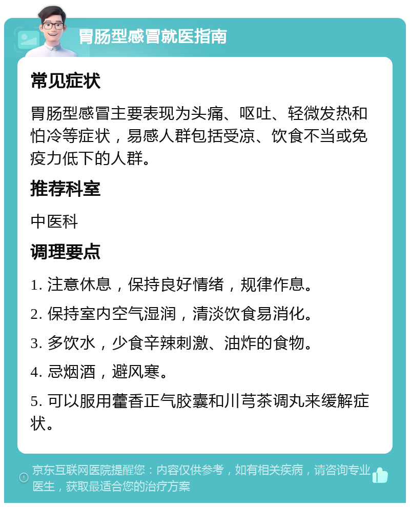 胃肠型感冒就医指南 常见症状 胃肠型感冒主要表现为头痛、呕吐、轻微发热和怕冷等症状，易感人群包括受凉、饮食不当或免疫力低下的人群。 推荐科室 中医科 调理要点 1. 注意休息，保持良好情绪，规律作息。 2. 保持室内空气湿润，清淡饮食易消化。 3. 多饮水，少食辛辣刺激、油炸的食物。 4. 忌烟酒，避风寒。 5. 可以服用藿香正气胶囊和川芎茶调丸来缓解症状。