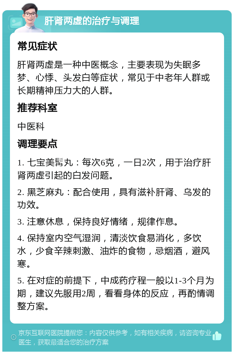 肝肾两虚的治疗与调理 常见症状 肝肾两虚是一种中医概念，主要表现为失眠多梦、心悸、头发白等症状，常见于中老年人群或长期精神压力大的人群。 推荐科室 中医科 调理要点 1. 七宝美髯丸：每次6克，一日2次，用于治疗肝肾两虚引起的白发问题。 2. 黑芝麻丸：配合使用，具有滋补肝肾、乌发的功效。 3. 注意休息，保持良好情绪，规律作息。 4. 保持室内空气湿润，清淡饮食易消化，多饮水，少食辛辣刺激、油炸的食物，忌烟酒，避风寒。 5. 在对症的前提下，中成药疗程一般以1-3个月为期，建议先服用2周，看看身体的反应，再酌情调整方案。