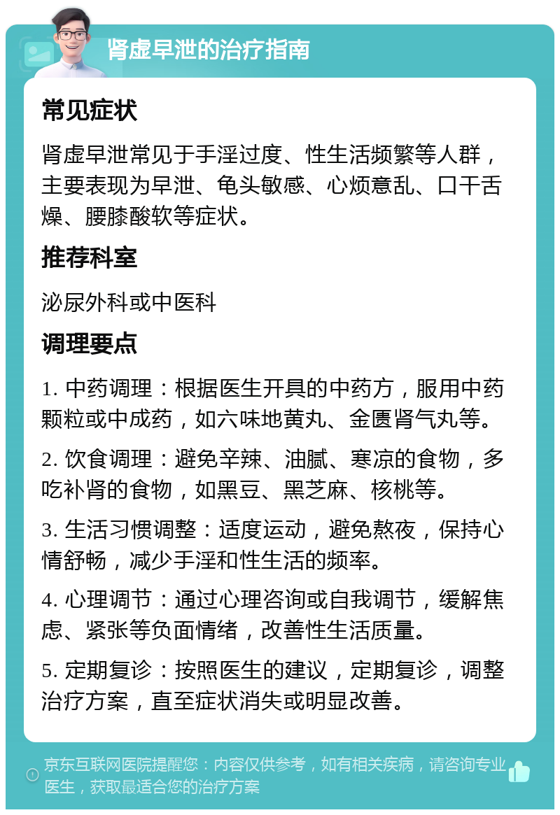 肾虚早泄的治疗指南 常见症状 肾虚早泄常见于手淫过度、性生活频繁等人群，主要表现为早泄、龟头敏感、心烦意乱、口干舌燥、腰膝酸软等症状。 推荐科室 泌尿外科或中医科 调理要点 1. 中药调理：根据医生开具的中药方，服用中药颗粒或中成药，如六味地黄丸、金匮肾气丸等。 2. 饮食调理：避免辛辣、油腻、寒凉的食物，多吃补肾的食物，如黑豆、黑芝麻、核桃等。 3. 生活习惯调整：适度运动，避免熬夜，保持心情舒畅，减少手淫和性生活的频率。 4. 心理调节：通过心理咨询或自我调节，缓解焦虑、紧张等负面情绪，改善性生活质量。 5. 定期复诊：按照医生的建议，定期复诊，调整治疗方案，直至症状消失或明显改善。