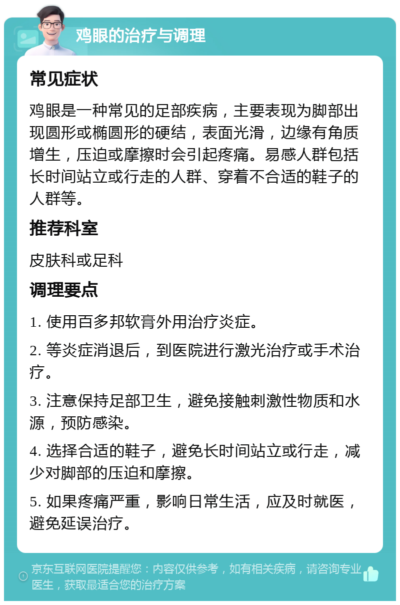 鸡眼的治疗与调理 常见症状 鸡眼是一种常见的足部疾病，主要表现为脚部出现圆形或椭圆形的硬结，表面光滑，边缘有角质增生，压迫或摩擦时会引起疼痛。易感人群包括长时间站立或行走的人群、穿着不合适的鞋子的人群等。 推荐科室 皮肤科或足科 调理要点 1. 使用百多邦软膏外用治疗炎症。 2. 等炎症消退后，到医院进行激光治疗或手术治疗。 3. 注意保持足部卫生，避免接触刺激性物质和水源，预防感染。 4. 选择合适的鞋子，避免长时间站立或行走，减少对脚部的压迫和摩擦。 5. 如果疼痛严重，影响日常生活，应及时就医，避免延误治疗。