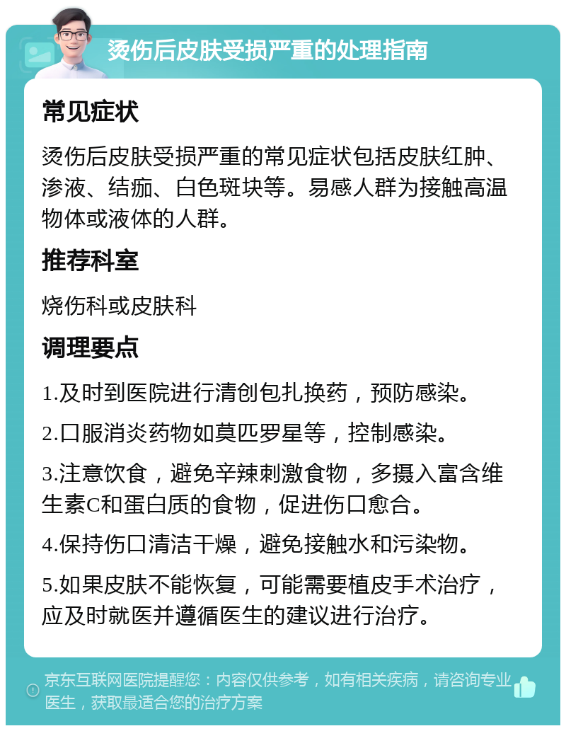 烫伤后皮肤受损严重的处理指南 常见症状 烫伤后皮肤受损严重的常见症状包括皮肤红肿、渗液、结痂、白色斑块等。易感人群为接触高温物体或液体的人群。 推荐科室 烧伤科或皮肤科 调理要点 1.及时到医院进行清创包扎换药，预防感染。 2.口服消炎药物如莫匹罗星等，控制感染。 3.注意饮食，避免辛辣刺激食物，多摄入富含维生素C和蛋白质的食物，促进伤口愈合。 4.保持伤口清洁干燥，避免接触水和污染物。 5.如果皮肤不能恢复，可能需要植皮手术治疗，应及时就医并遵循医生的建议进行治疗。