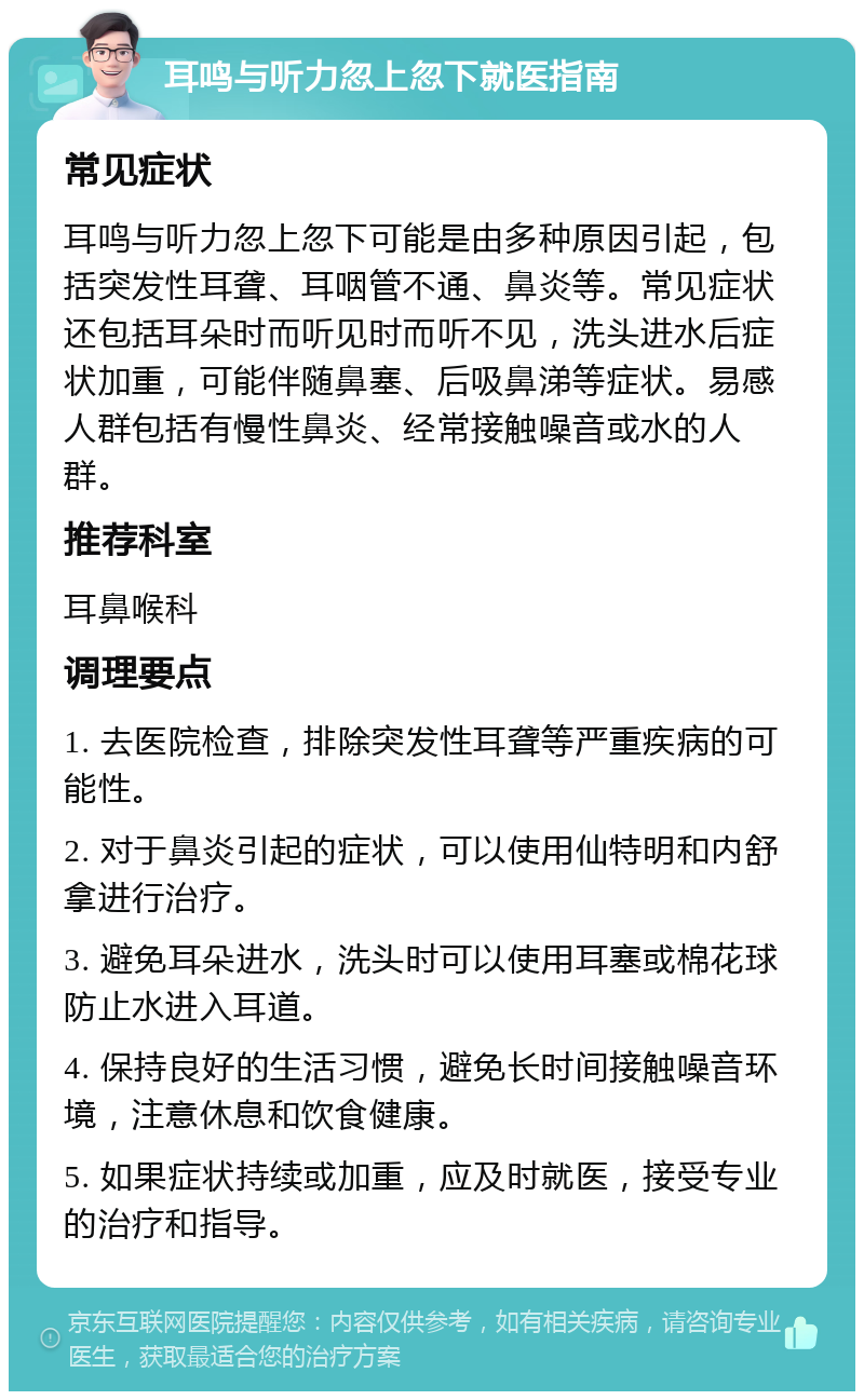 耳鸣与听力忽上忽下就医指南 常见症状 耳鸣与听力忽上忽下可能是由多种原因引起，包括突发性耳聋、耳咽管不通、鼻炎等。常见症状还包括耳朵时而听见时而听不见，洗头进水后症状加重，可能伴随鼻塞、后吸鼻涕等症状。易感人群包括有慢性鼻炎、经常接触噪音或水的人群。 推荐科室 耳鼻喉科 调理要点 1. 去医院检查，排除突发性耳聋等严重疾病的可能性。 2. 对于鼻炎引起的症状，可以使用仙特明和内舒拿进行治疗。 3. 避免耳朵进水，洗头时可以使用耳塞或棉花球防止水进入耳道。 4. 保持良好的生活习惯，避免长时间接触噪音环境，注意休息和饮食健康。 5. 如果症状持续或加重，应及时就医，接受专业的治疗和指导。