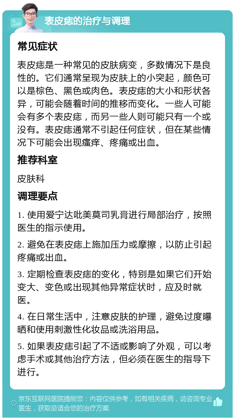 表皮痣的治疗与调理 常见症状 表皮痣是一种常见的皮肤病变，多数情况下是良性的。它们通常呈现为皮肤上的小突起，颜色可以是棕色、黑色或肉色。表皮痣的大小和形状各异，可能会随着时间的推移而变化。一些人可能会有多个表皮痣，而另一些人则可能只有一个或没有。表皮痣通常不引起任何症状，但在某些情况下可能会出现瘙痒、疼痛或出血。 推荐科室 皮肤科 调理要点 1. 使用爱宁达吡美莫司乳膏进行局部治疗，按照医生的指示使用。 2. 避免在表皮痣上施加压力或摩擦，以防止引起疼痛或出血。 3. 定期检查表皮痣的变化，特别是如果它们开始变大、变色或出现其他异常症状时，应及时就医。 4. 在日常生活中，注意皮肤的护理，避免过度曝晒和使用刺激性化妆品或洗浴用品。 5. 如果表皮痣引起了不适或影响了外观，可以考虑手术或其他治疗方法，但必须在医生的指导下进行。