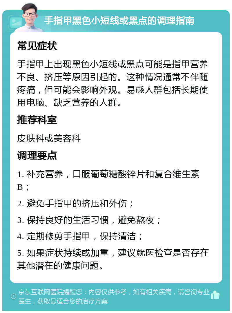 手指甲黑色小短线或黑点的调理指南 常见症状 手指甲上出现黑色小短线或黑点可能是指甲营养不良、挤压等原因引起的。这种情况通常不伴随疼痛，但可能会影响外观。易感人群包括长期使用电脑、缺乏营养的人群。 推荐科室 皮肤科或美容科 调理要点 1. 补充营养，口服葡萄糖酸锌片和复合维生素B； 2. 避免手指甲的挤压和外伤； 3. 保持良好的生活习惯，避免熬夜； 4. 定期修剪手指甲，保持清洁； 5. 如果症状持续或加重，建议就医检查是否存在其他潜在的健康问题。