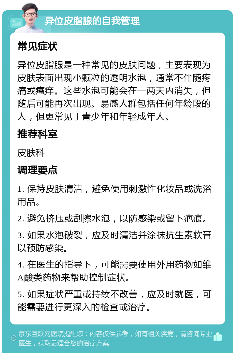 异位皮脂腺的自我管理 常见症状 异位皮脂腺是一种常见的皮肤问题，主要表现为皮肤表面出现小颗粒的透明水泡，通常不伴随疼痛或瘙痒。这些水泡可能会在一两天内消失，但随后可能再次出现。易感人群包括任何年龄段的人，但更常见于青少年和年轻成年人。 推荐科室 皮肤科 调理要点 1. 保持皮肤清洁，避免使用刺激性化妆品或洗浴用品。 2. 避免挤压或刮擦水泡，以防感染或留下疤痕。 3. 如果水泡破裂，应及时清洁并涂抹抗生素软膏以预防感染。 4. 在医生的指导下，可能需要使用外用药物如维A酸类药物来帮助控制症状。 5. 如果症状严重或持续不改善，应及时就医，可能需要进行更深入的检查或治疗。