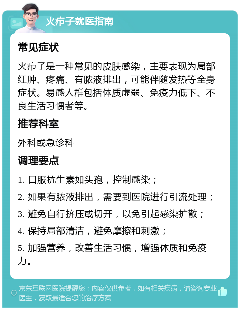 火疖子就医指南 常见症状 火疖子是一种常见的皮肤感染，主要表现为局部红肿、疼痛、有脓液排出，可能伴随发热等全身症状。易感人群包括体质虚弱、免疫力低下、不良生活习惯者等。 推荐科室 外科或急诊科 调理要点 1. 口服抗生素如头孢，控制感染； 2. 如果有脓液排出，需要到医院进行引流处理； 3. 避免自行挤压或切开，以免引起感染扩散； 4. 保持局部清洁，避免摩擦和刺激； 5. 加强营养，改善生活习惯，增强体质和免疫力。