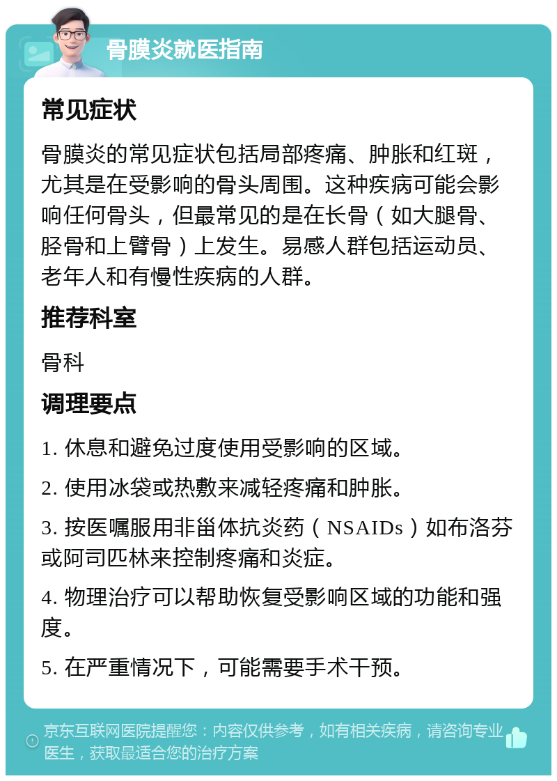 骨膜炎就医指南 常见症状 骨膜炎的常见症状包括局部疼痛、肿胀和红斑，尤其是在受影响的骨头周围。这种疾病可能会影响任何骨头，但最常见的是在长骨（如大腿骨、胫骨和上臂骨）上发生。易感人群包括运动员、老年人和有慢性疾病的人群。 推荐科室 骨科 调理要点 1. 休息和避免过度使用受影响的区域。 2. 使用冰袋或热敷来减轻疼痛和肿胀。 3. 按医嘱服用非甾体抗炎药（NSAIDs）如布洛芬或阿司匹林来控制疼痛和炎症。 4. 物理治疗可以帮助恢复受影响区域的功能和强度。 5. 在严重情况下，可能需要手术干预。