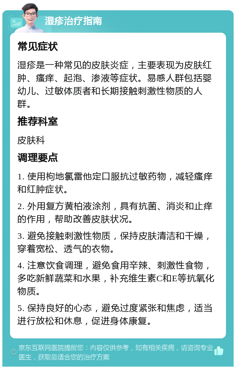 湿疹治疗指南 常见症状 湿疹是一种常见的皮肤炎症，主要表现为皮肤红肿、瘙痒、起泡、渗液等症状。易感人群包括婴幼儿、过敏体质者和长期接触刺激性物质的人群。 推荐科室 皮肤科 调理要点 1. 使用枸地氯雷他定口服抗过敏药物，减轻瘙痒和红肿症状。 2. 外用复方黄柏液涂剂，具有抗菌、消炎和止痒的作用，帮助改善皮肤状况。 3. 避免接触刺激性物质，保持皮肤清洁和干燥，穿着宽松、透气的衣物。 4. 注意饮食调理，避免食用辛辣、刺激性食物，多吃新鲜蔬菜和水果，补充维生素C和E等抗氧化物质。 5. 保持良好的心态，避免过度紧张和焦虑，适当进行放松和休息，促进身体康复。