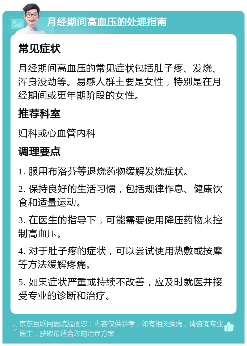 月经期间高血压的处理指南 常见症状 月经期间高血压的常见症状包括肚子疼、发烧、浑身没劲等。易感人群主要是女性，特别是在月经期间或更年期阶段的女性。 推荐科室 妇科或心血管内科 调理要点 1. 服用布洛芬等退烧药物缓解发烧症状。 2. 保持良好的生活习惯，包括规律作息、健康饮食和适量运动。 3. 在医生的指导下，可能需要使用降压药物来控制高血压。 4. 对于肚子疼的症状，可以尝试使用热敷或按摩等方法缓解疼痛。 5. 如果症状严重或持续不改善，应及时就医并接受专业的诊断和治疗。